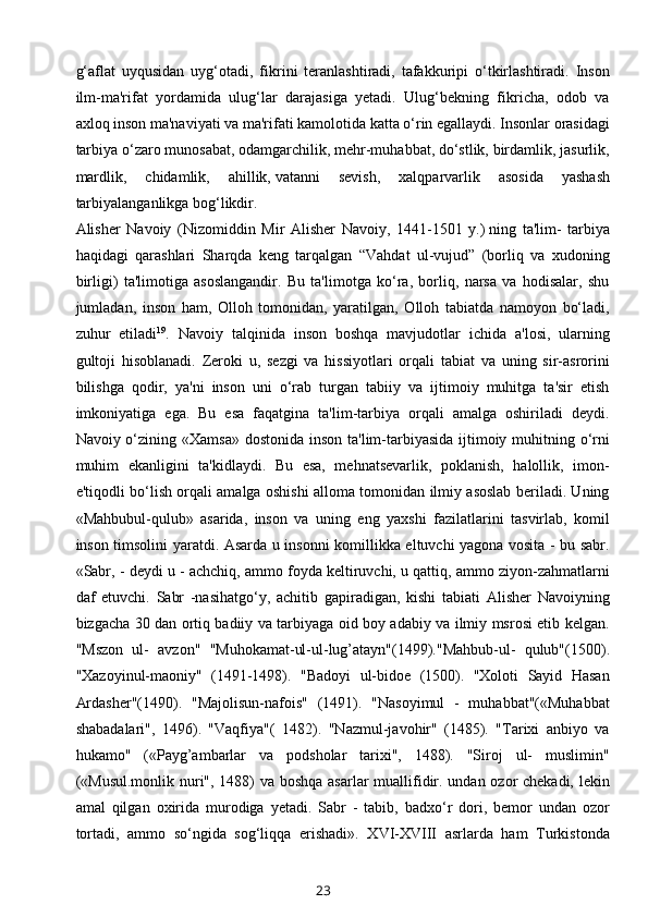 g‘aflat   uyqusidan   uyg‘otadi,   fikrini   teranlashtiradi,   tafakkuripi   o‘tkirlashtiradi.   Inson
ilm-ma'rifat   yordamida   ulug‘lar   darajasiga   yetadi.   Ulug‘bekning   fikricha,   odob   va
axloq inson ma'naviyati va ma'rifati kamolotida katta o‘rin egallaydi. Insonlar orasidagi
tarbiya o‘zaro munosabat, odamgarchilik, mehr-muhabbat, do‘stlik, birdamlik, jasurlik,
mardlik,   chidamlik,   ahillik,   vatanni   sevish ,   xalqparvarlik   asosida   yashash
tarbiyalanganlikga bog‘likdir.
Alisher   Navoiy   (Nizomiddin   Mir   Alisher   Navoiy,   1441-1501   y.)   ning   ta'lim-   tarbiya
haqidagi   qarashlari   Sharqda   keng   tarqalgan   “Vahdat   ul-vujud”   (borliq   va   xudoning
birligi)   ta'limotiga   asoslangandir.   Bu   ta'limotga   ko‘ra,   borliq,   narsa   va   hodisalar,   shu
jumladan,   inson   ham,   Olloh   tomonidan,   yaratilgan,   Olloh   tabiatda   namoyon   bo‘ladi,
zuhur   etiladi 19
.   Navoiy   talqinida   inson   boshqa   mavjudotlar   ichida   a'losi,   ularning
gultoji   hisoblanadi.   Zeroki   u,   sezgi   va   hissiyotlari   orqali   tabiat   va   uning   sir-asrorini
bilishga   qodir,   ya'ni   inson   uni   o‘rab   turgan   tabiiy   va   ijtimoiy   muhitga   ta'sir   etish
imkoniyatiga   ega.   Bu   esa   faqatgina   ta'lim-tarbiya   orqali   amalga   oshiriladi   deydi.
Navoiy o‘zining «Xamsa» dostonida inson ta'lim-tarbiyasida ijtimoiy muhitning o‘rni
muhim   ekanligini   ta'kidlaydi.   Bu   esa,   mehnatsevarlik,   poklanish,   halollik,   imon-
e'tiqodli bo‘lish orqali amalga oshishi alloma tomonidan ilmiy asoslab beriladi. Uning
«Mahbubul-qulub»   asarida,   inson   va   uning   eng   yaxshi   fazilatlarini   tasvirlab,   komil
inson timsolini yaratdi. Asarda u insonni komillikka eltuvchi yagona vosita - bu sabr.
«Sabr, - deydi u - achchiq, ammo foyda keltiruvchi, u qattiq, ammo ziyon-zahmatlarni
daf   etuvchi.   Sabr   -nasihatgo‘y,   achitib   gapiradigan,   kishi   tabiati   Alishеr   Navoiyning
bizgacha 30 dan ortiq badiiy va tarbiyaga oid boy adabiy va ilmiy msrosi еtib kеlgan.
"Mszon   ul-   avzon"   "Muhokamat-ul-ul-lug’atayn"(1499)."Mahbub-ul-   qulub"(1500).
"Xazoyinul-maoniy"   (1491-1498).   "Badoyi   ul-bidoе   (1500).   "Xoloti   Sayid   Hasan
Ardashеr"(1490).   "Majolisun-nafois"   (1491).   "Nasoyimul   -   muhabbat"(«Muhabbat
shabadalari",   1496).   "Vaqfiya"(   1482).   "Nazmul-javohir"   (1485).   "Tarixi   anbiyo   va
hukamo"   («Payg’ambarlar   va   podsholar   tarixi",   1488).   "Siroj   ul-   muslimin"
(«Musul.monlik  nuri", 1488)  va boshqa  asarlar  muallifidir. undan ozor chekadi, lekin
amal   qilgan   oxirida   murodiga   yetadi.   Sabr   -   tabib,   badxo‘r   dori,   bemor   undan   ozor
tortadi,   ammo   so‘ngida   sog‘liqqa   erishadi».   XVI-XVIII   asrlarda   ham   Turkistonda
23 