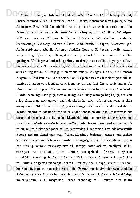 madaniy-ma'naviy yuksalish an'analari davom etdi. Boborahim Mashrab, Mujrim Obid,
Shermuhammad Munis,   Muhammad Sharif Gulxaniy , Muhammad Rizo Ogahiy, Mirzo
Abdulqodir   Bedil   kabi   fan   arboblari   va   atoqli   shoir,   yozuvchilar   asarlarida   o‘sha
davrning ma'naviyati va ma'rifati inson kamoloti haqidagi qimmatli fikrlari keltirilgan.
XIX   asr   oxiri   va   XX   asr   boshlarida   Turkistonda   ta’lim-tarbiya   masalarida
Mahmudxo‘ja   Behbudiy,   Abdurauf   Fitrat,   Abdulhamid   Cho‘lpon,   Munavvar   qori
Abdurashidxonov,   Abdulla   Avloniy,   Abdulla   Qodiriy,   So‘fizoda,   Tavallo   singari
xalqimizning   faylasuflari,   adiblari,   davlat   va   siyosat   arboblari   ham   kata   ma’lumotlar
qoldirgan. Ma'rifatparvarlardan bizga ilmiy, madaniy meros bo‘lib kelayotgan «Nodir
voqyealar»,   «Farzandlarga   vasiyat»,   «Kasb   va   hunarning   foydalari   haqida»,   «Buxoro
amirlarining   tarixi»,   «Turkiy   guliston   yohud   axloq»,   «O‘tgan   kunlar»,   «Mehrobdan
chayon»,   «Obid   ketmon»,   «Padarkush»   kabi   ko‘plab   asarlarda   insonlarni   yaxshilikka
chorlovchi,   axloq   va   odobni   kuylovchi,   ma'naviyat   haqidagi   fikr   va   mulohazalar   o‘z
o‘rnini   munosib   topgan.   Mazkur   asarlar   markazida   inson   hayoti   asosiy   o‘rin   tutadi.
Ularda   insonning   insoniyligi,   avvalo,   uning   ichki   ruhiy   olamiga   bog‘liqligi,   ana   shu
ruhiy   olam   unga   kuch-quvvat,   qaltis   davrlarda   ko‘mak,   irodasini   baquvvat   qilishda
asosiy omil  bo‘lib xizmat  qilishi  g‘oyasi  asoslangan.  Xulosa  o’rnida shuni  aytishimiz
kerakki   bizning   mutafakkirlarimiz   ya’ni   buyuk   bobokalonlarimiz   ta’lim-tarbiyada   biz
uchun   juda   kata   boylik   qoldirganlar.   Mutafakkirlarimiz   tamonidan   aytilgan   barkamol
shaxsni   tarbiyalashda   avvalo   tarbiya   shakllanishida   ota-ona,   inson   yashayotgan   atrof-
muhit,   milliy,   diniy   qadriyatlar,   ta’lim,   jamiyatdagi   insonparvarlik   va   adolatparvarlik
siyosati   muhim   ahamiyatga   ega.   Pеdagogiklarimiz   barkamol   shaxsni   tarbiyashda
ta’lim-tarbiya jaroyonida buyuk allomalarimizning o’gitlaridan foydalanishi zarur, zero
har   birining   ta'limiy   tarbiyaviy   usullari,   tarbiya   nazariyasi   va   amaliyoti,   ta'lim
nazariyasi   va   amaliyoti,   ta'lim   tizimini   boshqarishda,   farzand   tarbiyasida
mutafakkirlarimizning   har-bir   asarlari   va   fikrlari   barkamol   insonni   tarbiyalashda
millliylik va oziga xos tarzda ajralib turadi. Shunday ekan sharq allomalri me’rosidan
ko’proq   foydalanish   maqsadga   maolikdir.   Bitiruv   malakaviy   ishimizda   Abdulla
Avloniyning   ma’rifatparvarlik   qarashlari   asosida   barkamol   shaxsni   tarbiyalshdagi
imkoniyatlarini   bilish   maqsadida   Tеrmiz   shahridagi   9   -   umumiy   o’rta   ta'lim
24 