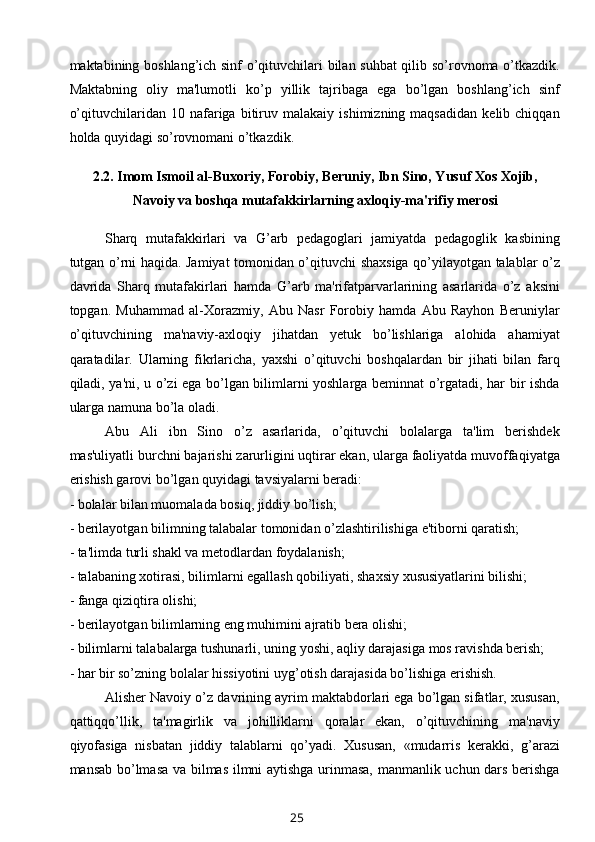 maktabining boshlang’ich sinf o’qituvchilari bilan suhbat  qilib so’rovnoma o’tkazdik.
Maktabning   oliy   ma'lumotli   ko’p   yillik   tajribaga   ega   bo’lgan   boshlang’ich   sinf
o’qituvchilaridan   10  nafariga   bitiruv   malakaiy   ishimizning  maqsadidan   kelib  chiqqan
holda quyidagi so’rovnomani o’tkazdik.
2.2.  Imom Ismoil al-Buxoriy, Forobiy, B е runiy, Ibn Sino, Yusuf Xos Xojib,
Navoiy va boshqa mutafakkirlarning axloqiy-ma'rifiy m е rosi
Sharq   mutafakkirlari   va   G’arb   pedagoglari   jamiyatda   pedagoglik   kasbining
tutgan o’rni haqida. Jamiyat tomonidan o’qituvchi shaxsiga qo’yilayotgan talablar o’z
davrida   Sharq   mutafakirlari   hamda   G’arb   ma'rifatparvarlarining   asarlarida   o’z   aksini
topgan.   Muhammad   al-Xorazmiy,   Abu   Nasr   Forobiy   hamda   Abu   Rayhon   Beruniylar
o’qituvchining   ma'naviy-axloqiy   jihatdan   yetuk   bo’lishlariga   alohida   ahamiyat
qaratadilar.   Ularning   fikrlaricha,   yaxshi   o’qituvchi   boshqalardan   bir   jihati   bilan   farq
qiladi, ya'ni, u o’zi ega bo’lgan bilimlarni yoshlarga beminnat o’rgatadi, har bir ishda
ularga namuna bo’la oladi. 
Abu   Ali   ibn   Sino   o’z   asarlarida,   o’qituvchi   bolalarga   ta'lim   berishdek
mas'uliyatli burchni bajarishi zarurligini uqtirar ekan, ularga faoliyatda muvoffaqiyatga
erishish garovi bo’lgan quyidagi tavsiyalarni beradi:
- bolalar bilan muomalada bosiq, jiddiy bo’lish;
- berilayotgan bilimning talabalar tomonidan o’zlashtirilishiga e'tiborni qaratish;
- ta'limda turli shakl va metodlardan foydalanish;
- talabaning xotirasi, bilimlarni egallash qobiliyati, shaxsiy xususiyatlarini bilishi;
- fanga qiziqtira olishi;
- berilayotgan bilimlarning eng muhimini ajratib bera olishi;
- bilimlarni talabalarga tushunarli, uning yoshi, aqliy darajasiga mos ravishda berish;
- har bir so’zning bolalar hissiyotini uyg’otish darajasida bo’lishiga erishish.
Alisher Navoiy o’z davrining ayrim maktabdorlari ega bo’lgan sifatlar, xususan,
qattiqqo’llik,   ta'magirlik   va   johilliklarni   qoralar   ekan,   o’qituvchining   ma'naviy
qiyofasiga   nisbatan   jiddiy   talablarni   qo’yadi.   Xususan,   «mudarris   kerakki,   g’arazi
mansab bo’lmasa va bilmas ilmni aytishga urinmasa, manmanlik uchun dars berishga
25 