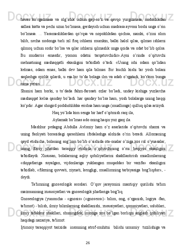 havas   ko’rgazmasa   va   olg’irlik   uchun   gap-so’z   va   qavqo   yurgizmasa,   nodonlikdan
sallasi katta va pechi uzun bo’lmasa, gerdayish uchun madrasa ayvoni boshi unga o’rin
bo’lmasa.   ...   Yaramasliklardan   qo’rqsa   va   nopoklikdan   qochsa,   nainki,   o’zini   olim
bilib,   necha   nodonga   turli   xil   fisq   ishlarni   mumkin,   balki   halol   qilsa,   qilmas   ishlarni
qilmoq uchun sodir bo’lsa va qilar ishlarni qilmaslik unga qoida va odat bo’lib qolsa.
Bu   mudarris   emasdir,   yomon   odatni   tarqatuvchidir».Ayni   o’rinda   o’qituvchi
mehnatining   mashaqqatli   ekanligini   ta'kidlab   o’tadi:   «Uning   ishi   odam   qo’lidan
k е lmas,   odam   emas,   balki   dev   ham   qila   bilmas.   Bir   kuchli   kishi   bir   yosh   bolani
saqlashga  ojizlik qilardi, u esa bir to’da bolaga ilm va adab o’rgatadi, ko’rkim  bunga
nima yetsin.
Shunisi   ham   borki,   u   to’dada   fahm-farosati   ozlar   bo’ladi,   unday   kishiga   yuzlarcha
mashaqqat   kelsa   qanday   bo’ladi.   har   qanday   bo’lsa   ham,   yosh   bolalarga   uning   haqqi
ko’pdir. Agar shogird podshohlikka erishsa ham unga (muallimga) qulluq qilsa arziydi.
Haq yo’lida kim senga bir harf o’qitmish ranj ila,
                               Aylamak bo’lmas ado oning haqin yuz ganj ila.
Mashhur   pedagog   Abdulla   Avloniy   ham   o’z   asarlarida   o’qituvchi   shaxsi   va
uning   faoliyati   borasidagi   qarashlarni   ifodalashga   alohida   o’rin   beradi.   Allomaning
qayd etishicha, bolaning sog’lom bo’lib o’sishida ota-onalar o’ziga xos rol o’ynasalar,
uning   fikriy   jihatdan   taraqqiy   etishida   o’qituvchining   o’rni   beqiyos   ekanligini
ta'kidlaydi.   Xususan,   bolalarning   aqliy   qobiliyatlarini   shakllantirish   muallimlarning
«diqqatlariga   suyalgan,   vijdonlariga   yuklangan   muqaddas   bir   vazifa»   ekanligini
ta'kidlab,   «fikrning   quvvati,   ziynati,   kengligi,   muallimning   tarbiyasiga   bog’liqdur»,   -
deydi. 
Ta'limning   gnoseologik   asoslari.   O’quv   jarayonini   mantiqiy   qurilishi   ta'lim
mazmunining xususiyatlari va gnoseologik jihatlariga bog’liq.
Gnoseologiya   (yunoncha   -   «gnosis»   («gnoseos»)-   bilim,   ong,   o’rganish,   logiya   -fan,
ta'limot) - bilish, ilmiy bilimlarning shakllanishi, xususiyatlari, qonuniyatlari, uslublari,
ilmiy   tafakkur   shakllari,   shuningdek,   insonga   xos   bo’lgan   borliqni   anglash   qobiliyati
haqidagi nazariya, ta'limot.
Ijtimoiy   taraqqiyot   tarixida     insonning   atrof-muhitni     bilishi   umumiy     tuzilishiga   va
26