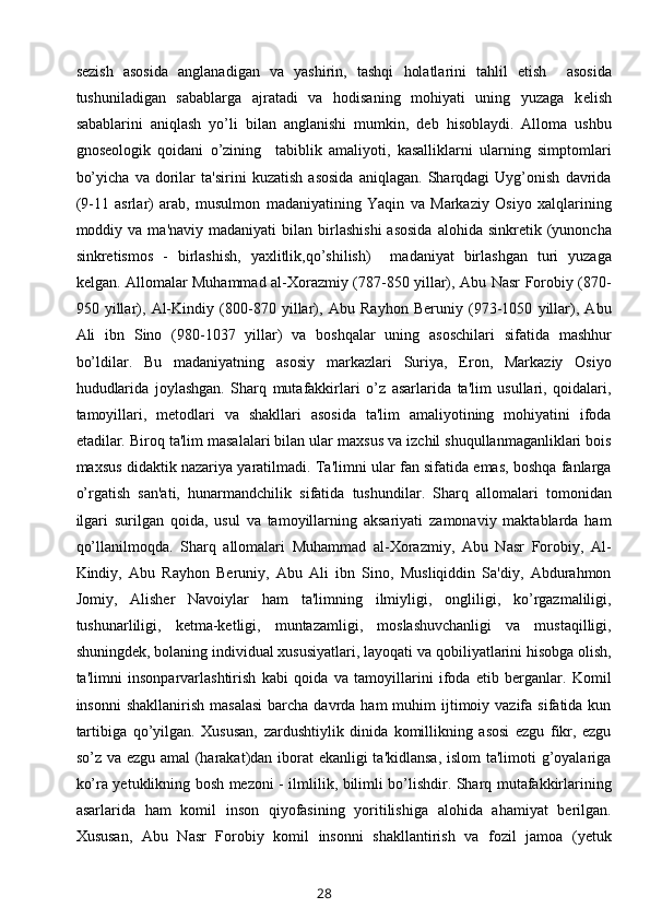 sezish   asosida   anglanadigan   va   yashirin,   tashqi   holatlarini   tahlil   etish     asosida
tushuniladigan   sabablarga   ajratadi   va   hodisaning   mohiyati   uning   yuzaga   k е lish
sabablarini   aniqlash   yo’li   bilan   anglanishi   mumkin,   deb   hisoblaydi.   Alloma   ushbu
gnoseologik   qoidani   o’zining     tabiblik   amaliyoti,   kasalliklarni   ularning   simptomlari
bo’yicha   va   dorilar   ta'sirini   kuzatish   asosida   aniqlagan.   Sharqdagi   Uyg’onish   davrida
(9-11   asrlar)   arab,   musulmon   madaniyatining   Yaqin   va   Markaziy   Osiyo   xalqlarining
moddiy  va  ma'naviy  madaniyati  bilan  birlashishi   asosida  alohida  sinkretik  (yunoncha
sinkretismos   -   birlashish,   yaxlitlik,qo’shilish)     madaniyat   birlashgan   turi   yuzaga
k е lgan. Allomalar Muhammad al-Xorazmiy (787-850 yillar), Abu Nasr Forobiy (870-
950   yillar),   Al-Kindiy   (800-870   yillar),   Abu   Rayhon   Beruniy   (973-1050   yillar),   Abu
Ali   ibn   Sino   (980-1037   yillar)   va   boshqalar   uning   asoschilari   sifatida   mashhur
bo’ldilar.   Bu   madaniyatning   asosiy   markazlari   Suriya,   Eron,   Markaziy   Osiyo
hududlarida   joylashgan.   Sharq   mutafakkirlari   o’z   asarlarida   ta'lim   usullari,   qoidalari,
tamoyillari,   metodlari   va   shakllari   asosida   ta'lim   amaliyotining   mohiyatini   ifoda
etadilar. Biroq ta'lim masalalari bilan ular maxsus va izchil shuqullanmaganliklari bois
maxsus didaktik nazariya yaratilmadi. Ta'limni ular fan sifatida emas, boshqa fanlarga
o’rgatish   san'ati,   hunarmandchilik   sifatida   tushundilar.   Sharq   allomalari   tomonidan
ilgari   surilgan   qoida,   usul   va   tamoyillarning   aksariyati   zamonaviy   maktablarda   ham
qo’llanilmoqda.   Sharq   allomalari   Muhammad   al-Xorazmiy,   Abu   Nasr   Forobiy,   Al-
Kindiy,   Abu   Rayhon   Beruniy,   Abu   Ali   ibn   Sino,   Musliqiddin   Sa'diy,   Abdurahmon
Jomiy,   Alisher   Navoiylar   ham   ta'limning   ilmiyligi,   ongliligi,   ko’rgazmaliligi,
tushunarliligi,   ketma-ketligi,   muntazamligi,   moslashuvchanligi   va   mustaqilligi,
shuningdek, bolaning individual xususiyatlari, layoqati va qobiliyatlarini hisobga olish,
ta'limni   insonparvarlashtirish   kabi   qoida   va   tamoyillarini   ifoda   etib   berganlar.   Komil
insonni   shakllanirish  masalasi  barcha  davrda ham  muhim  ijtimoiy vazifa  sifatida kun
tartibiga   qo’yilgan.   Xususan,   zardushtiylik   dinida   komillikning   asosi   ezgu   fikr,   ezgu
so’z va ezgu amal (harakat)dan iborat ekanligi ta'kidlansa, islom ta'limoti g’oyalariga
ko’ra yetuklikning bosh mezoni - ilmlilik, bilimli bo’lishdir. Sharq mutafakkirlarining
asarlarida   ham   komil   inson   qiyofasining   yoritilishiga   alohida   ahamiyat   berilgan.
Xususan,   Abu   Nasr   Forobiy   komil   insonni   shakllantirish   va   fozil   jamoa   (yetuk
28 