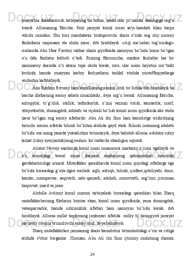 jamiyat)ni   shakllantirish  tarbiyaning  bir   butun, yaxlit   ikki  yo’nalishi   ekanligiga urg’u
beradi.   Allomaning   fikricha,   fozil   jamiyat   komil   inson   sa'yi-harakati   bilan   barpo
etilishi   mumkin.   Shu   bois   mamlakatni   boshqaruvchi   shaxs   o’zida   eng   oliy   insoniy
fazilatlarni   mujassam   eta   olishi   zarur,   deb   hisoblaydi.   «Aql   ma’nolari   tog’risidagi»
risolasida Abu Nasr Forobiy rahbar shaxs qiyofasida namoyon bo’lishi lozim bo’lgan
o’n   ikki   fazilatni   k е ltirib   o’tadi.   Bizning   fikrimizcha,   mazkur   fazilatlar   har   bir
zamonaviy   shaxsda   o’z   aksini   topa   olishi   kerak,   zero,   ular   inson   hayotini   mo’'tadil
kechishi   hamda   muayyan   kasbiy   faoliyatlarni   tashkil   etishda   muvaffaqiyatlarga
erishishni kafolatlaydi.
Abu Rayhon Beruniy ham komillikning asosini ilmli bo’lishda deb hisoblaydi va
barcha illatlarning asosiy  sababi  ilmsizlikdir, deya urg’u beradi. Allomaning fikricha,
axloqiylik,   to’g’rilik,   odillik,   tadbirkorlik,   o’zini   vazmin   tutish,   kamtarlik,   insof,
ehtiyotkorlik, shuningdek, adolatli va vijdonli bo’lish komil inson qiyofasida aks etishi
zarur   bo’lgan   eng   asosiy   sifatlardir.   Abu   Ali   ibn   Sino   ham   kamolotga   erishishning
birinchi mezon sifatida bilimli bo’lishni alohida qayd etadi. Bilimli insonning adolatli
bo’lishi esa uning yanada yuksalishini ta'minlaydi, deya baholab alloma, adolatni ruhiy
lazzat (ruhiy xotirjamlik)ning muhim  ko’rsatkichi ekanligini uqtiradi.
Alisher Navoiy asarlarida komil inson muammosi markaziy o’rinni egallaydi va
o’z   orzusidagi   komil   inson   shaxsini   asarlarining   qahramonlari   timsolida
gavdalantirishga  urinadi.  Mutafakkir   qarashlarida   komil   inson   quyidagi   sifatlarga  ega
bo’lishi borasidagi g’oya ilgari suriladi: aqlli, axloqli, bilimli, ijodkor,qobiliyatli, dono,
kamtar,   insonparvar,   saqovatli,   sabr-qanoatli,   adolatli,   muruvvatli,   sog’lom,   jismonan
baquvvat, mard va jasur.
Abdulla   Avloniy   komil   insonni   tarbiyalash   borasidagi   qarashlari   bilan   Sharq
mutafakkirlarining   fikrlarini   boyitar   ekan,   komil   inson   qiyofasida,   yana   shuningdek,
vatanparvarlik,   hamda   intizomlilik   sifatlari   ham   namoyon   bo’lishi   kerak,   deb
hisoblaydi.  Alloma  millat   taqdirining  jonkuyari   sifatida    milliy  til  taraqqiyoti  jamiyat
ma'naviy rivojini ta'minlovchi asosiy omil, deya baholaydi.
Sharq mutafakkirlari jamoaning shaxs kamolotini ta'minlashdagi  o’rni va roliga
alohida   e'tibor   berganlar.   Xususan,   Abu   Ali   ibn   Sino   ijtimoiy   muhitning   shaxsni
29 