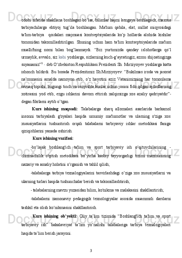 odobi sifatida shakllana boshlagan bo’lsa, bilimlar hajmi kеngaya boshlagach, maxsus
tarbiyachilarga   ehtiyoj   tug’ila   boshlangan.   Ma'lum   qabila,   elat,   millat   miqyosidagi
ta'lim-tarbiya     qoidalari   majmuasi   konts е ptsiyalarida   ko’p   hollarda   alohida   kishilar
tomonidan   takomillashtirilgan.   Shuning   uchun   ham   ta'lim   konts е ptsiyalarida   ma'lum
muallifning   nomi   bilan   bog’lanmaydi.   “Biz   yurtimizda   qanday   islohotlarga   qo‘l
urmaylik, avvalo, siz  kabi  yoshlarga, sizlarning kuch-g‘ayratingiz, azmu shijoatingizga
suyanamiz” 1
  -  deb O‘zbekiston Respublikasi Prezidenti Sh. Mirziyoyev yoshlarga katta
ishonch bildirdi.   Bu borada Prezidentimiz Sh.Mirziyoyev:  “Bukilmas iroda va jasorat
na’munasini   amalda   namoyon   etib,   o’z   hayotini   aziz   Vatanimizning   har   tomonlama
ravnaq topishi, bugungi tinch va osoyishta kunlar uchun jonini fido qilgan ajdodlarning
xotirasini   yod   etib,   ezgu   ishlarini   davom   ettirish   xalqimizga   xos   azaliy   qadriyatdir”-
degan fikrlarni aytib o’tgan.
Kurs   ishining   maqsadi:   Talabalarga   sharq   allomalari   asarlarida   barkamol
insonni   tarbiyalash   g'oyalari   haqida   umumiy   ma'lumotlar   va   ularning   o'ziga   xos
xususiyatlarini   tushuntirish   orqali   talabalarni   tarbiyaviy   ishlar   metodikasi   faniga
qiziqishlarini yanada oshirish.
Kurs ishining vazifasi:
-bo‘lajak   boshlang'ich   ta'lim   va   sport   tarbiyaviy   ish   o‘qituvchilarining   -
chizmachilik   o'qitish   metodikasi   bo‘yicha   kasbiy   tayyorgarligi   tizimi   mazmunining
nazariy va amaliy holatini o‘rganish va tahlil qilish;
-talabalarga   tarbiya  texnalogiyalarini   tasvirlashdagi   o’ziga   xos   xususiyatlarni   va
ularning turlari haqida tushunchalar berish va takomillashtirish;
- talabalarning mavzu yuzasidan bilim, ko'nikma va malakasini shakllantirish;
-talabalarni   zamonaviy   pedagogik   texnologiyalar   asosida   muammoli   darslarni
tashkil eta olish ko‘nikmasini shakllantirish.
Kurs   ishining   ob’yekti:   Oliy   ta’lim   tizimida   “Boshlang'ich   ta'lim   va   sport
tarbiyaviy   ish”   bakalavriyat   ta’lim   yo‘nalishi   talabalariga   tarbiya   texnalogiyalari
haqida ta’lim berish jarayoni.
3 