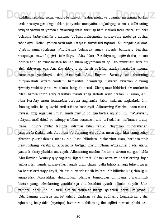 shakllantirishdagi  rolini  yuqori  baholaydi. Tashqi  muhit va odamlar insonning borliq,
unda kechayotgan o’zgarishlar, jarayonlar mohiyatini anglashgagina emas, balki uning
xulqida yaxshi va yomon sifatlarning shakllanishiga ham sezilarli ta'sir etishi, shu bois
bolalarni   tarbiyalashda   u   mansub   bo’lgan   mikromuhit   xususiyatini   inobatga   olishni
ta'kidlaydi. Bolani yomon ta'sirlardan saqlash zarurligini uqtiradi. Shuningdek, alloma
o’qitish   samaradorligini   ta'minlashda   bolalarga   jamoa   asosida   bilimlarni   berishni
maqsadga   muvofiqligini   ta'kidlaydi.   Abu   Nasr   Forobiyning   uqtirishicha,   inson
boshqalar bilan munosabatda bo’lish, ularning yordami va qo’llab-quvvatlashlarini his
etish   ehtiyojiga   ega.   Ana   shu   ehtiyojni   qondirish   yo’lidagi   amaliy   harakatlar   insonni
kamolotga   yetaklaydi,   deb   hisoblaydi.   Abu   Rayhon   Beruniy   esa   shaxsning
rivojlanishida   o’zaro   yordam,   hamkorlik,   odamlarga   nisbatan   xayrixohlik   uning
ijtimoiy  muhitdagi  roli   va  o’rnini   b е lgilab  beradi.   Sharq  mutafakkirlari   o’z  asarlarida
bilish   hamda   inson   aqliy   tafakkuri   masalalariga   alohida   o’rin   bergan.   Xususan,   Abu
Nasr   Forobiy   inson   tomonidan   borliqni   anglanishi,   tabiat   sirlarini   anglashida   ilm-
fanning rolini  hal qiluvchi  omil sifatida baholaydi. Allomaning fikricha, inson tanasi,
miyasi, sezgi organlari u tug’ilganda mavjud bo’lgan bo’lsa, aqliy bilimi, ma'naviyati,
ruhiyati, intellektual va axloqiy sifatlari, xarakteri, dini, urf-odatlari, ma'lumoti tashqi
olam,   ijtimoiy   muhit   ta'sirida,   odamlar   bilan   tashkil   etayotgan   munosabatlari
jarayonida shakllanadi. Abu Nasr Forobiyning e'tiroficha, inson aqli, fikri uning ruhiy
jihatdan   yuksalishining   mahsulidir.   Inson   bilimlarni   o’zlashtirar   ekan,   borliqda   tirik
mavjudotning   yaratilish   tarixigacha   bo’lgan   ma'lumotlarni   o’zlashtira   oladi,   ularni
yaratadi, ilmiy jihatdan asoslaydi. Allomaning mazkur fikrlarini davom ettirgan holda
Abu  Rayhon   Beruniy   quyidagilarni   ilgari   suradi:   «Inson   narsa   va   hodisalarning   faqat
tashqi sifati hamda xususiyatlari haqida bilim olmay, balki tafakkuri, aqli tufayli narsa
va hodisalarni taqqoslaydi, bir-biri bilan solishtirib ko’radi, o’z bilimlarining chinligini
aniqlaydi».   Mutafakkir,   shuningdek,   odamlar   tomonidan   bilimlarni   o’zlashtirilib
borishi   yangi   bilimlarning   yaratilishiga   olib   k е lishini   aytadi:   «Ilmlar   ko’pdir.   Ular
zamoni   iqbolli   bo’lib,   turli   fikr   va   xotiralar   ularga   qo’shilib   borsa,   ko’payadi.
Odamlarning   ilmlarga   rag’bat   qilishi,   ilmlarni   va   ilm   aqllilarini   hurmatlashi   o’sha
iqbolning   b е lgisidir.   (Ayniqsa)   hukmron   kishilarning   ilm   aqllini   hurmat   qilishi   turli
30 