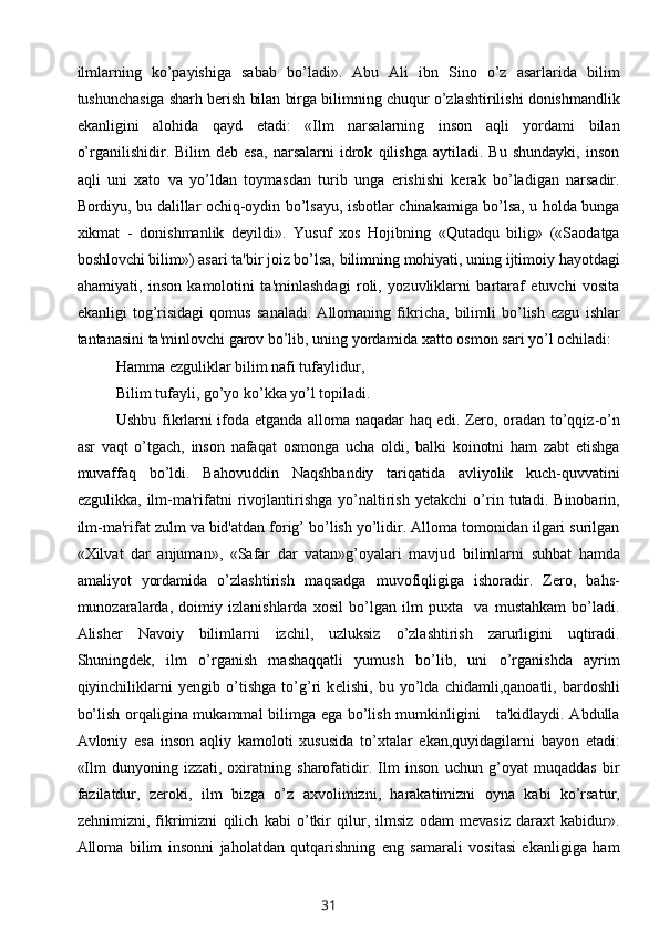 ilmlarning   ko’payishiga   sabab   bo’ladi».   Abu   Ali   ibn   Sino   o’z   asarlarida   bilim
tushunchasiga sharh berish bilan birga bilimning chuqur o’zlashtirilishi donishmandlik
ekanligini   alohida   qayd   etadi:   «Ilm   narsalarning   inson   aqli   yordami   bilan
o’rganilishidir.   Bilim   deb   esa,   narsalarni   idrok   qilishga   aytiladi.   Bu   shundayki,   inson
aqli   uni   xato   va   yo’ldan   toymasdan   turib   unga   erishishi   kerak   bo’ladigan   narsadir.
Bordiyu, bu dalillar ochiq-oydin bo’lsayu, isbotlar chinakamiga bo’lsa, u holda bunga
xikmat   -   donishmanlik   deyildi».   Yusuf   xos   Hojibning   «Qutadqu   bilig»   («Saodatga
boshlovchi bilim») asari ta'bir joiz bo’lsa, bilimning mohiyati, uning ijtimoiy hayotdagi
ahamiyati,   inson   kamolotini   ta'minlashdagi   roli,   yozuvliklarni   bartaraf   etuvchi   vosita
ekanligi   tog’risidagi   qomus   sanaladi.   Allomaning   fikricha,   bilimli   bo’lish   ezgu   ishlar
tantanasini ta'minlovchi garov bo’lib, uning yordamida xatto osmon sari yo’l ochiladi:
Hamma ezguliklar bilim nafi tufaylidur,
Bilim tufayli, go’yo ko’kka yo’l topiladi.
Ushbu fikrlarni ifoda etganda alloma naqadar haq edi. Zero, oradan to’qqiz-o’n
asr   vaqt   o’tgach,   inson   nafaqat   osmonga   ucha   oldi,   balki   koinotni   ham   zabt   etishga
muvaffaq   bo’ldi.   Bahovuddin   Naqshbandiy   tariqatida   avliyolik   kuch-quvvatini
ezgulikka,   ilm-ma'rifatni   rivojlantirishga   yo’naltirish   yetakchi   o’rin   tutadi.   Binobarin,
ilm-ma'rifat zulm va bid'atdan forig’ bo’lish yo’lidir. Alloma tomonidan ilgari surilgan
«Xilvat   dar   anjuman»,   «Safar   dar   vatan»g’oyalari   mavjud   bilimlarni   suhbat   hamda
amaliyot   yordamida   o’zlashtirish   maqsadga   muvofiqligiga   ishoradir.   Zero,   bahs-
munozaralarda,   doimiy   izlanishlarda   xosil   bo’lgan   ilm   puxta     va   mustahkam   bo’ladi.
Alisher   Navoiy   bilimlarni   izchil,   uzluksiz   o’zlashtirish   zarurligini   uqtiradi.
Shuningdek,   ilm   o’rganish   mashaqqatli   yumush   bo’lib,   uni   o’rganishda   ayrim
qiyinchiliklarni   yengib   o’tishga   to’g’ri   k е lishi,   bu   yo’lda   chidamli,qanoatli,   bardoshli
bo’lish orqaligina mukammal bilimga ega bo’lish mumkinligini     ta'kidlaydi. Abdulla
Avloniy   esa   inson   aqliy   kamoloti   xususida   to’xtalar   ekan,quyidagilarni   bayon   etadi:
«Ilm   dunyoning   izzati,   oxiratning   sharofatidir.   Ilm   inson   uchun   g’oyat   muqaddas   bir
fazilatdur,   zeroki,   ilm   bizga   o’z   axvolimizni,   harakatimizni   oyna   kabi   ko’rsatur,
zehnimizni,   fikrimizni   qilich   kabi   o’tkir   qilur,   ilmsiz   odam   mevasiz   daraxt   kabidur».
Alloma   bilim   insonni   jaholatdan   qutqarishning   eng   samarali   vositasi   ekanligiga   ham
31 