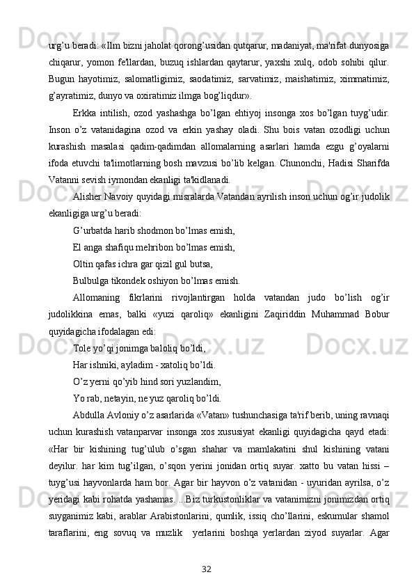 urg’u beradi: «Ilm bizni jaholat qorong’usidan qutqarur, madaniyat, ma'rifat dunyosiga
chiqarur,   yomon   fe'llardan,   buzuq   ishlardan   qaytarur,   yaxshi   xulq,   odob   sohibi   qilur.
Bugun   hayotimiz,   salomatligimiz,   saodatimiz,   sarvatimiz,   maishatimiz,   ximmatimiz,
g’ayratimiz, dunyo va oxiratimiz ilmga bog’liqdur».
Erkka   intilish,   ozod   yashashga   bo’lgan   ehtiyoj   insonga   xos   bo’lgan   tuyg’udir.
Inson   o’z   vatanidagina   ozod   va   erkin   yashay   oladi.   Shu   bois   vatan   ozodligi   uchun
kurashish   masalasi   qadim-qadimdan   allomalarning   asarlari   hamda   ezgu   g’oyalarni
ifoda etuvchi ta'limotlarning bosh mavzusi bo’lib k е lgan. Chunonchi, Hadisi  Sharifda
Vatanni sevish iymondan ekanligi ta'kidlanadi.
Alisher Navoiy quyidagi misralarda Vatandan ayrilish inson uchun og’ir judolik
ekanligiga urg’u beradi:
G’urbatda harib shodmon bo’lmas emish, 
El anga shafiqu mehribon bo’lmas emish,
Oltin qafas ichra gar qizil gul butsa, 
Bulbulga tikondek oshiyon bo’lmas emish.
Allomaning   fikrlarini   rivojlantirgan   holda   vatandan   judo   bo’lish   og’ir
judolikkina   emas,   balki   «yuzi   qaroliq»   ekanligini   Zaqiriddin   Muhammad   Bobur
quyidagicha ifodalagan edi:
Tole yo’qi jonimga baloliq bo’ldi,
Har ishniki, ayladim - xatoliq bo’ldi.
O’z yerni qo’yib hind sori yuzlandim,
Yo rab, netayin, ne yuz qaroliq bo’ldi.
Abdulla Avloniy o’z asarlarida «Vatan» tushunchasiga ta'rif berib, uning ravnaqi
uchun   kurashish   vatanparvar   insonga   xos   xususiyat   ekanligi   quyidagicha   qayd   etadi:
«Har   bir   kishining   tug’ulub   o’sgan   shahar   va   mamlakatini   shul   kishining   vatani
deyilur.   har   kim   tug’ilgan,   o’sqon   yerini   jonidan   ortiq   suyar.   xatto   bu   vatan   hissi   –
tuyg’usi  hayvonlarda ham  bor. Agar  bir  hayvon o’z  vatanidan -  uyuridan ayrilsa, o’z
yeridagi kabi rohatda yashamas. ...Biz turkustonliklar va vatanimizni jonimizdan ortiq
suyganimiz   kabi,   arablar   Arabistonlarini,   qumlik,   issiq   cho’llarini,   eskumular   shamol
taraflarini,   eng   sovuq   va   muzlik     yerlarini   boshqa   yerlardan   ziyod   suyarlar.   Agar
32 