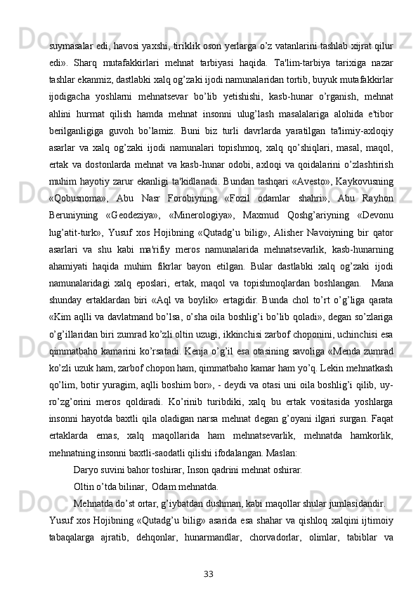 suymasalar edi, havosi yaxshi, tiriklik oson yerlarga o’z vatanlarini tashlab xijrat qilur
edi».   Sharq   mutafakkirlari   mehnat   tarbiyasi   haqida.   Ta'lim-tarbiya   tarixiga   nazar
tashlar ekanmiz, dastlabki xalq og’zaki ijodi namunalaridan tortib, buyuk mutafakkirlar
ijodigacha   yoshlarni   mehnatsevar   bo’lib   yetishishi,   kasb-hunar   o’rganish,   mehnat
ahlini   hurmat   qilish   hamda   mehnat   insonni   ulug’lash   masalalariga   alohida   e'tibor
berilganligiga   guvoh   bo’lamiz.   Buni   biz   turli   davrlarda   yaratilgan   ta'limiy-axloqiy
asarlar   va   xalq   og’zaki   ijodi   namunalari   topishmoq,   xalq   qo’shiqlari,   masal,   maqol,
ertak   va   dostonlarda   mehnat   va   kasb-hunar   odobi,   axloqi   va   qoidalarini   o’zlashtirish
muhim   hayotiy   zarur   ekanligi   ta'kidlanadi.   Bundan   tashqari   «Avesto»,   Kaykovusning
«Qobusnoma»,   Abu   Nasr   Forobiyning   «Fozil   odamlar   shahri»,   Abu   Rayhon
Beruniyning   «Geodeziya»,   «Minerologiya»,   Maxmud   Qoshg’ariyning   «Devonu
lug’atit-turk»,   Yusuf   xos   Hojibning   «Qutadg’u   bilig»,   Alisher   Navoiyning   bir   qator
asarlari   va   shu   kabi   ma'rifiy   meros   namunalarida   mehnatsevarlik,   kasb-hunarning
ahamiyati   haqida   muhim   fikrlar   bayon   etilgan.   Bular   dastlabki   xalq   og’zaki   ijodi
namunalaridagi   xalq   eposlari,   ertak,   maqol   va   topishmoqlardan   boshlangan.     Mana
shunday   ertaklardan   biri   «Aql   va   boylik»   ertagidir.   Bunda   chol   to’rt   o’g’liga   qarata
«Kim aqlli va davlatmand bo’lsa, o’sha oila boshlig’i bo’lib qoladi», degan so’zlariga
o’g’illaridan biri zumrad ko’zli oltin uzugi, ikkinchisi zarbof choponini, uchinchisi esa
qimmatbaho kamarini  ko’rsatadi. Kenja o’g’il esa otasining savoliga «Menda zumrad
ko’zli uzuk ham, zarbof chopon ham, qimmatbaho kamar ham yo’q. Lekin mehnatkash
qo’lim, botir yuragim, aqlli boshim bor», - deydi va otasi uni oila boshlig’i qilib, uy-
ro’zg’orini   meros   qoldiradi.   Ko’rinib   turibdiki,   xalq   bu   ertak   vositasida   yoshlarga
insonni   hayotda  baxtli   qila  oladigan   narsa   mehnat   d е gan  g’oyani   ilgari   surgan.  Faqat
ertaklarda   emas,   xalq   maqollarida   ham   mehnatsevarlik,   mehnatda   hamkorlik,
mehnatning insonni baxtli-saodatli qilishi ifodalangan. Maslan:
Daryo suvini bahor toshirar, Inson qadrini mehnat oshirar.
Oltin o’tda bilinar,  Odam mehnatda.
Mehnatda do’st ortar, g’iybatdan dushman, kabi maqollar shular jumlasidandir.
Yusuf   xos   Hojibning   «Qutadg’u   bilig»   asarida   esa   shahar   va   qishloq   xalqini   ijtimoiy
tabaqalarga   ajratib,   dehqonlar,   hunarmandlar,   chorvadorlar,   olimlar,   tabiblar   va
33 