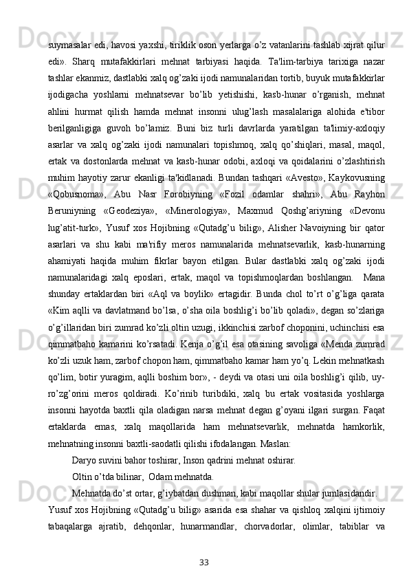 suymasalar edi, havosi yaxshi, tiriklik oson yerlarga o’z vatanlarini tashlab xijrat qilur
edi».   Sharq   mutafakkirlari   mehnat   tarbiyasi   haqida.   Ta'lim-tarbiya   tarixiga   nazar
tashlar ekanmiz, dastlabki xalq og’zaki ijodi namunalaridan tortib, buyuk mutafakkirlar
ijodigacha   yoshlarni   mehnatsevar   bo’lib   yetishishi,   kasb-hunar   o’rganish,   mehnat
ahlini   hurmat   qilish   hamda   mehnat   insonni   ulug’lash   masalalariga   alohida   e'tibor
berilganligiga   guvoh   bo’lamiz.   Buni   biz   turli   davrlarda   yaratilgan   ta'limiy-axloqiy
asarlar   va   xalq   og’zaki   ijodi   namunalari   topishmoq,   xalq   qo’shiqlari,   masal,   maqol,
ertak   va   dostonlarda   mehnat   va   kasb-hunar   odobi,   axloqi   va   qoidalarini   o’zlashtirish
muhim   hayotiy   zarur   ekanligi   ta'kidlanadi.   Bundan   tashqari   «Avesto»,   Kaykovusning
«Qobusnoma»,   Abu   Nasr   Forobiyning   «Fozil   odamlar   shahri»,   Abu   Rayhon
Beruniyning   «Geodeziya»,   «Minerologiya»,   Maxmud   Qoshg’ariyning   «Devonu
lug’atit-turk»,   Yusuf   xos   Hojibning   «Qutadg’u   bilig»,   Alisher   Navoiyning   bir   qator
asarlari   va   shu   kabi   ma'rifiy   meros   namunalarida   mehnatsevarlik,   kasb-hunarning
ahamiyati   haqida   muhim   fikrlar   bayon   etilgan.   Bular   dastlabki   xalq   og’zaki   ijodi
namunalaridagi   xalq   eposlari,   ertak,   maqol   va   topishmoqlardan   boshlangan.     Mana
shunday   ertaklardan   biri   «Aql   va   boylik»   ertagidir.   Bunda   chol   to’rt   o’g’liga   qarata
«Kim aqlli va davlatmand bo’lsa, o’sha oila boshlig’i bo’lib qoladi», degan so’zlariga
o’g’illaridan biri zumrad ko’zli oltin uzugi, ikkinchisi zarbof choponini, uchinchisi esa
qimmatbaho kamarini  ko’rsatadi. Kenja o’g’il esa otasining savoliga «Menda zumrad
ko’zli uzuk ham, zarbof chopon ham, qimmatbaho kamar ham yo’q. Lekin mehnatkash
qo’lim, botir yuragim, aqlli boshim bor», - deydi va otasi uni oila boshlig’i qilib, uy-
ro’zg’orini   meros   qoldiradi.   Ko’rinib   turibdiki,   xalq   bu   ertak   vositasida   yoshlarga
insonni   hayotda  baxtli   qila  oladigan   narsa   mehnat   d е gan  g’oyani   ilgari   surgan.  Faqat
ertaklarda   emas,   xalq   maqollarida   ham   mehnatsevarlik,   mehnatda   hamkorlik,
mehnatning insonni baxtli-saodatli qilishi ifodalangan. Maslan:
Daryo suvini bahor toshirar, Inson qadrini mehnat oshirar.
Oltin o’tda bilinar,  Odam mehnatda.
Mehnatda do’st ortar, g’iybatdan dushman, kabi maqollar shular jumlasidandir.
Yusuf   xos   Hojibning   «Qutadg’u   bilig»   asarida   esa   shahar   va   qishloq   xalqini   ijtimoiy
tabaqalarga   ajratib,   dehqonlar,   hunarmandlar,   chorvadorlar,   olimlar,   tabiblar   va
33
