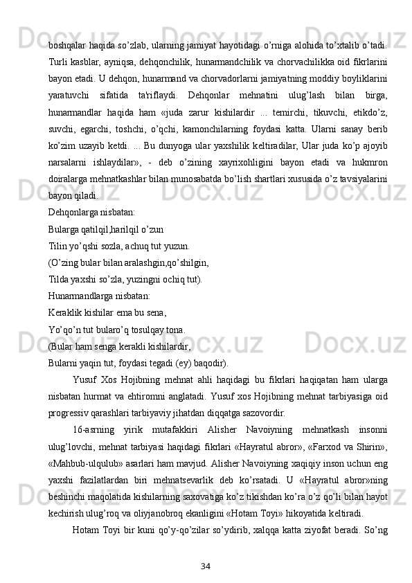 boshqalar haqida so’zlab, ularning jamiyat hayotidagi o’rniga alohida to’xtalib o’tadi.
Turli kasblar, ayniqsa, dehqonchilik, hunarmandchilik va chorvachilikka oid fikrlarini
bayon etadi. U dehqon, hunarmand va chorvadorlarni jamiyatning moddiy boyliklarini
yaratuvchi   sifatida   ta'riflaydi.   Dehqonlar   mehnatini   ulug’lash   bilan   birga,
hunarmandlar   haqida   ham   «juda   zarur   kishilardir   ...   temirchi,   tikuvchi,   etikdo’z,
suvchi,   egarchi,   toshchi,   o’qchi,   kamonchilarning   foydasi   katta.   Ularni   sanay   berib
ko’zim   uzayib  ketdi. ...  Bu  dunyoga ular  yaxshilik  k е ltiradilar, Ular   juda ko’p ajoyib
narsalarni   ishlaydilar»,   -   deb   o’zining   xayrixohligini   bayon   etadi   va   hukmron
doiralarga mehnatkashlar bilan munosabatda bo’lish shartlari xususida o’z tavsiyalarini
bayon qiladi.
Dehqonlarga nisbatan:
Bularga qatilqil,harilqil o’zun
Tilin yo’qshi sozla, achuq tut yuzun.
(O’zing bular bilan aralashgin,qo’shilgin,
Tilda yaxshi so’zla, yuzingni ochiq tut).
Hunarmandlarga nisbatan:
Keraklik kishilar  е ma bu sena,
Yo’qo’n tut bularo’q tosulqay tona.
(Bular ham senga kerakli kishilardir,
Bularni yaqin tut, foydasi t е gadi (ey) baqodir).
Yusuf   Xos   Hojibning   mehnat   ahli   haqidagi   bu   fikrlari   haqiqatan   ham   ularga
nisbatan   hurmat   va   ehtiromni   anglatadi.   Yusuf   xos   Hojibning   mehnat   tarbiyasiga   oid
progressiv qarashlari tarbiyaviy jihatdan diqqatga sazovordir.
16-asrning   yirik   mutafakkiri   Alisher   Navoiyning   mehnatkash   insonni
ulug’lovchi,   mehnat   tarbiyasi   haqidagi   fikrlari   «Hayratul   abror»,  «Farxod  va   Shirin»,
«Mahbub-ulqulub» asarlari ham mavjud. Alisher Navoiyning xaqiqiy inson uchun eng
yaxshi   fazilatlardan   biri   mehnatsevarlik   deb   ko’rsatadi.   U   «Hayratul   abror»ning
beshinchi maqolatida kishilarning saxovatiga ko’z tikishdan ko’ra o’z qo’li bilan hayot
kechirish ulug’roq va oliyjanobroq ekanligini «Hotam Toyi» hikoyatida k е ltiradi.
Hotam Toyi bir kuni qo’y-qo’zilar so’ydirib, xalqqa katta ziyofat beradi. So’ng
34 