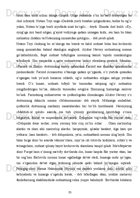 biroz   dam   olish   uchun   dalaga   chiqadi.   Unga   yelkasida   o’tin   ko’tarib   k е layotgan   bir
chol uchraydi. Hotam Toyi unga «Dashtda yurib bexabar qolgandirsan, tashla bu og’ir
yukni, Hotam to’yiga borib ziyofaida izzat ko’rgil», - deydi. Shunda chol kulib: «Ey,
oyog’iga xirs band solgan, g’ayrat vodiysiga qadam urmagan kishi, sen ham bu tikan
mehnatini chekkin va Hotamning minnatidan qutulgin», - deb javob qiladi.
Hotam   Toyi   cholning   bu   so’zlariga   tan   beradi   va   halol   mehnat   bilan   kun   kechirishi
uning   qimmatidan   baland   ekanligini   anglaydi.   Alisher   Navoiy   mehnatning   insonni
go’zallashtirishi,   faqat   mehnat   tufayligina   insonning   kamol   topishi   mumkinligini
ta'kidlaydi.   Shu   maqsadda   u   qator   mehnatsevar   badiiy   obrazlarni   yaratadi.   Masalan,
«Farxod   va   Shirin»   dostonining   asosiy   qahramoni   Farxod   ana   shunday   qahramonlar
jumlasidandir.   Farxod   Armaniston   o’lkasiga   qadam   qo’yganda,   o’z   yurtida   qorandan
o’rgangan   tosh   yo’nish   hunarini   ishlatib,   og’ir   mehnatdan   ezilgan   xalqqa   yordam
beradi.   O’z   hunari,   mehnati   tufayli   bir   tomondan   xalqning   og’ir   mehnatini
yengillashtirgan   bo’lsa,   ikkinchi   tomondan   sevgilisi   Shirinning   hurmatiga   sazovor
bo’ladi.   Farxodning   mehnatsevar   va   ijodkorligidan   ilhomlangan   Alisher   Navoiy   o’z
dostonining   ikkinchi   nomini   «Mehmonnoma»   deb   ataydi.   Mehnatga   muhabbat,
ijodkorlik   dostonning   markaziy   masalalaridan   biri   bo’lib   hisoblanadi.   Navoiyning
«Mahbub-ul   qulub»   asarida   esa   turli   ijtimoiy   guruhlarning   hayotidagi   o’rnini
b е lgilaydi,   fazilat   va   nuqsonlarini   ko’rsatadi.   Dehqonlar   tog’risida   fikr   yuritar   ekan,
«Dehqonki   dona   sochar,   yerni   yormoq   bila   rizq   yo’lin   ochar.   ...   Olam   ma'murliqi
alardin   va   olam   ahli   masrurliqi   alardin.   harqayonki,   qilsalar   harakot,   elga   ham   qut
yetkurur, ham barakot», - deb dehqonlarni, ya'ni, mehnatkash insonni ulug’laydi. Shu
bilan birga shoir bu asarida tekinxo’rlarni, nojo’ya ish tutuvchi kishilarni, ochko’z va
ta'magirlarni, mehnat qilmay hayot kechiruvchi shaxslarni tanqid qiladi. Ma'rifatparvar
shoir Furqat ham o’zining ma'rifiy she'rlarida ilm, hunar haqida fikr yuritar ekan, har
bir   sog’lom   fikrlovchi   insonni   hunar   egallashga   da'vat   etadi,   hunarga   mehr   qo’ygan,
uni   o’rganishni   da'vat   etgan   kishining   jahonda   qadri   baland   bo’lajagini   uqtiradi.
Pedagog-shoir   Hamza   Hakimzoda   Niyoziy   esa   maktab   yoshlarni   ilmli,   odobli   qilib
tarbiyalashi   va   hunarga   o’rgatishi   kerak,   -   deb   ta'kidlagan   ekan,   yoshlar   ma'naviy
fazilatlarining shakllanishida mehnatning rolini yuqori baholaydi. She'rlarida bolalarni
35 