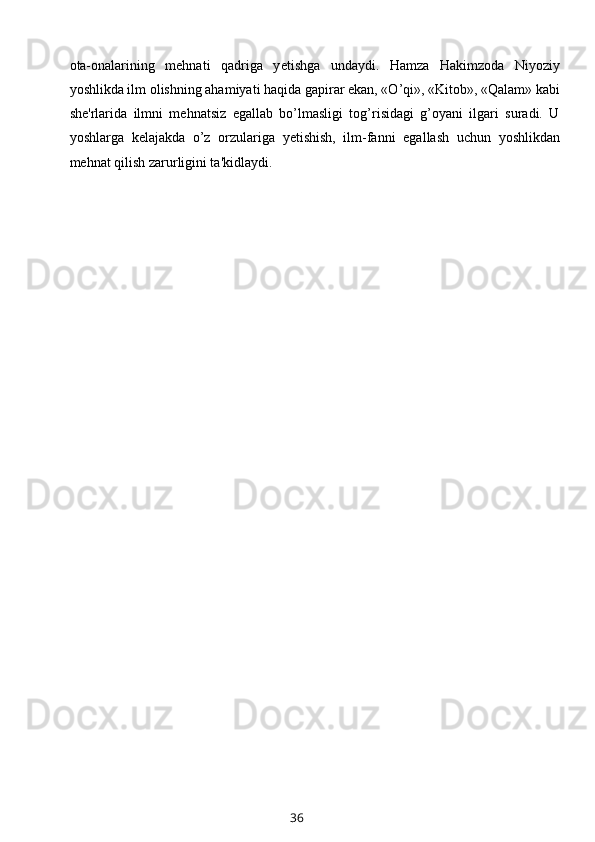 ota-onalarining   mehnati   qadriga   y е tishga   undaydi.   Hamza   Hakimzoda   Niyoziy
yoshlikda ilm olishning ahamiyati haqida gapirar ekan, «O’qi», «Kitob», «Qalam» kabi
she'rlarida   ilmni   mehnatsiz   egallab   bo’lmasligi   tog’risidagi   g’oyani   ilgari   suradi.   U
yoshlarga   k е lajakda   o’z   orzulariga   yetishish,   ilm-fanni   egallash   uchun   yoshlikdan
mehnat qilish zarurligini ta'kidlaydi.
36 