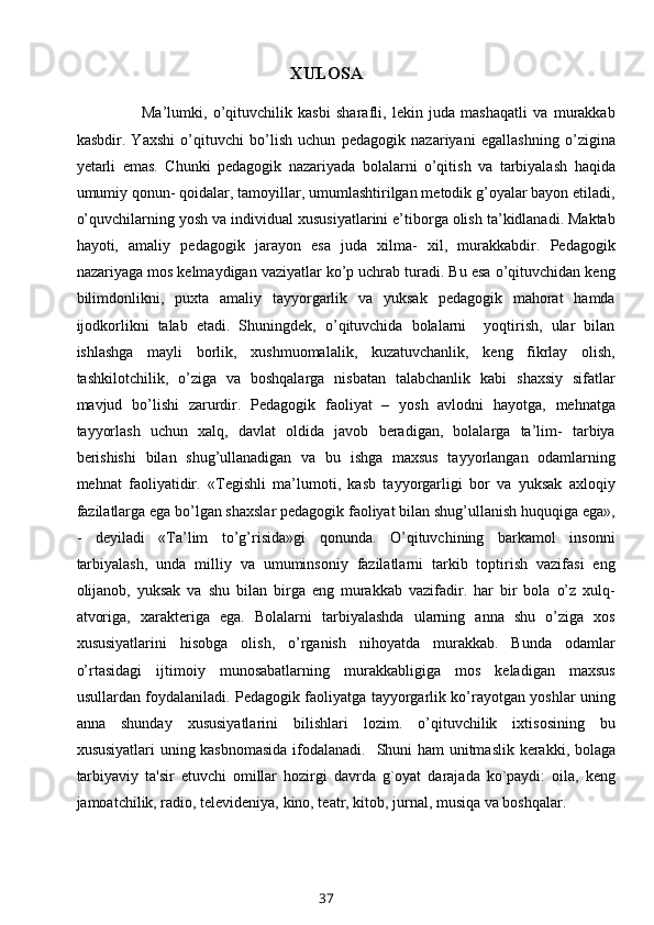 XULOSA
          Ma’lumki,   o’qituvchilik   kasbi   sharafli,   lekin   juda   mashaqatli   va   murakkab
kasbdir.   Yaxshi   o’qituvchi   bo’lish   uchun   pedagogik   nazariyani   egallashning   o’zigina
yetarli   emas.   Chunki   pedagogik   nazariyada   bolalarni   o’qitish   va   tarbiyalash   haqida
umumiy qonun- qoidalar, tamoyillar, umumlashtirilgan metodik g’oyalar bayon etiladi,
o’quvchilarning yosh va individual xususiyatlarini e’tiborga olish ta’kidlanadi. Maktab
hayoti,   amaliy   pedagogik   jarayon   esa   juda   xilma-   xil,   murakkabdir.   Pedagogik
nazariyaga mos kelmaydigan vaziyatlar ko’p uchrab turadi. Bu esa o’qituvchidan keng
bilimdonlikni,   puxta   amaliy   tayyorgarlik   va   yuksak   pedagogik   mahorat   hamda
ijodkorlikni   talab   etadi.   Shuningdek,   o’qituvchida   bolalarni     yoqtirish,   ular   bilan
ishlashga   mayli   borlik,   xushmuomalalik,   kuzatuvchanlik,   keng   fikrlay   olish,
tashkilotchilik,   o’ziga   va   boshqalarga   nisbatan   talabchanlik   kabi   shaxsiy   sifatlar
mavjud   bo’lishi   zarurdir.   Pedagogik   faoliyat   –   yosh   avlodni   hayotga,   mehnatga
tayyorlash   uchun   xalq,   davlat   oldida   javob   beradigan,   bolalarga   ta’lim-   tarbiya
berishishi   bilan   shug’ullanadigan   va   bu   ishga   maxsus   tayyorlangan   odamlarning
mehnat   faoliyatidir.   «Tegishli   ma’lumoti,   kasb   tayyorgarligi   bor   va   yuksak   axloqiy
fazilatlarga ega bo’lgan shaxslar pedagogik faoliyat bilan shug’ullanish huquqiga ega»,
-   deyiladi   «Ta’lim   to’g’risida»gi   qonunda.   O’qituvchining   barkamol   insonni
tarbiyalash,   unda   milliy   va   umuminsoniy   fazilatlarni   tarkib   toptirish   vazifasi   eng
olijanob,   yuksak   va   shu   bilan   birga   eng   murakkab   vazifadir.   har   bir   bola   o’z   xulq-
atvoriga,   xarakteriga   ega.   Bolalarni   tarbiyalashda   ularning   anna   shu   o’ziga   xos
xususiyatlarini   hisobga   olish,   o’rganish   nihoyatda   murakkab.   Bunda   odamlar
o’rtasidagi   ijtimoiy   munosabatlarning   murakkabligiga   mos   keladigan   maxsus
usullardan foydalaniladi. Pedagogik faoliyatga tayyorgarlik ko’rayotgan yoshlar uning
anna   shunday   xususiyatlarini   bilishlari   lozim.   o’qituvchilik   ixtisosining   bu
xususiyatlari uning kasbnomasida  ifodalanadi.    Shuni ham unitmaslik kerakki, bolaga
tarbiyaviy   ta'sir   etuvchi   omillar   hozirgi   davrda   g`oyat   darajada   ko`paydi:   oila,   keng
jamoatchilik, radio, televideniya, kino, teatr, kitob, jurnal, musiqa va boshqalar.
37 