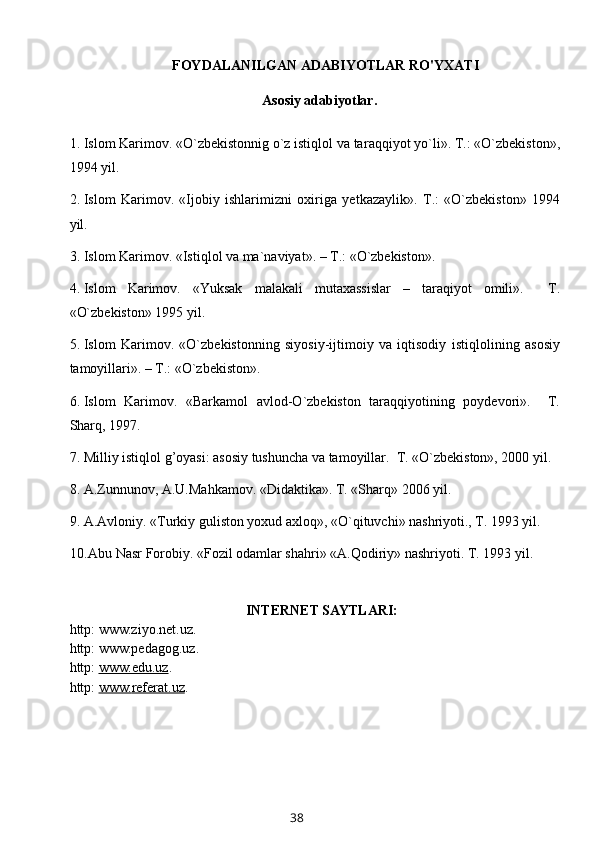 FOYDALANILGAN ADABIYOTLAR RO'YXATI
          Asosiy adabiyotlar.
1. Islom Karimov. «O`zbekistonnig o`z istiqlol va tar a qqiyot yo`li». T.: «O`zbekiston»,
1994 yil.
2. Islom   Karimov.   «Ijobiy   ishlarimizni   oxiriga   ye t kazaylik».   T.:   «O`zbekiston»   1994
yil.
3. Islom Karimov. «Istiqlol va ma`naviyat». – T.: «O`zbekiston» .  
4. Islom   Karimov.   «Yuksak   malakali   mutaxassislar   –   taraqiyot   omili».     T.
«O`zbekiston» 1995 yil.
5. Islom   Karimov.   «O`zbekistonning   siyosiy-ijtimoiy   va   iqtisodiy   istiq l olining   asosiy
tamoyillari». – T.: «O`zbekiston».
6. Islom   Karimov.   «Barkamol   avlod-O`zbekiston   taraqqiyotining   poydevori».     T.
Sharq, 1997.
7. Milliy istiqlol g’oyasi: asosiy tushuncha va tamoyillar.  T. «O`zbekiston», 2000 yil.
8. A.Zunnunov, A.U.Mahkamov. «Didaktika». T. «Sharq» 2006 yil.
9. A.Avloniy. «Turkiy guliston yoxud axloq», «O`qituvchi» nashriyoti., T. 1993 yil.
10. Abu Nasr Forobiy. «Fozil odamlar shahri» «A.Qodiriy» nashriyoti. T. 1993 yil.
INTERNET SAYTLARI:
http: www.ziyo.net.uz.
http: www.pedagog.uz.
http:  www.edu.uz .
http:  www.    referat    .uz    .
38 