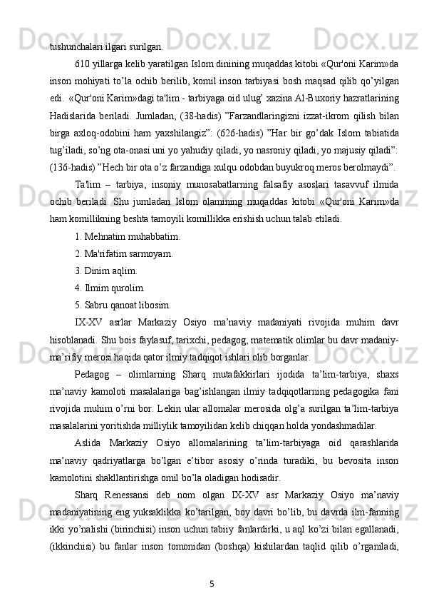 tushunchalari ilgari surilgan. 
610 yillarga k е lib yaratilgan Islom dinining muqaddas kitobi «Qur'oni Karim»da
inson mohiyati  to’la  ochib b е rilib, komil  inson tarbiyasi  bosh  maqsad  qilib qo’yilgan
edi.  «Qur'oni Karim»dagi ta'lim - tarbiyaga oid ulug’ xazina Al-Buxoriy hazratlarining
Hadislarida   b е riladi.   Jumladan,   (38-hadis)   ”Farzandlaringizni   izzat-ikrom   qilish   bilan
birga   axloq-odobini   ham   yaxshilangiz”:   (626-hadis)   ”Har   bir   go’dak   Islom   tabiatida
tug’iladi, so’ng ota-onasi uni yo yahudiy qiladi, yo nasroniy qiladi, yo majusiy qiladi”:
(136-hadis) ”Hech bir ota o’z farzandiga xulqu odobdan buyukroq meros berolmaydi”. 
  Ta'lim   –   tarbiya,   insoniy   munosabatlarning   falsafiy   asoslari   tasavvuf   ilmida
ochib   b е riladi.   Shu   jumladan   Islom   olamining   muqaddas   kitobi   «Qur'oni   Karim»da
ham komillikning b е shta tamoyili komillikka erishish uchun talab etiladi.    
1. Mehnatim muhabbatim.
          2. Ma'rifatim sarmoyam.
          3. Dinim aqlim.
          4. Ilmim qurolim.
          5. Sabru qanoat libosim.
IX-XV   asrlar   Markaziy   Osiyo   ma’naviy   madaniyati   rivojida   muhim   davr
hisoblanadi. Shu bois faylasuf, tarixchi, pedagog, matematik olimlar bu davr madaniy-
ma’rifiy merosi haqida qator ilmiy tadqiqot ishlari olib borganlar.
Pedagog   –   olimlarning   Sharq   mutafakkirlari   ijodida   ta’lim-tarbiya,   shaxs
ma’naviy   kamoloti   masalalariga   bag’ishlangan   ilmiy   tadqiqotlarning   pedagogika   fani
rivojida muhim o’rni  bor. Lekin ular  allomalar merosida olg’a surilgan ta’lim-tarbiya
masalalarini yoritishda milliylik tamoyilidan kelib chiqqan holda yondashmadilar.
Aslida   Markaziy   Osiyo   allomalarining   ta’lim-tarbiyaga   oid   qarashlarida
ma’naviy   qadriyatlarga   bo’lgan   e’tibor   asosiy   o’rinda   turadiki,   bu   bevosita   inson
kamolotini shakllantirishga omil bo’la oladigan hodisadir.
Sharq   Renessansi   deb   nom   olgan   IX-XV   asr   Markaziy   Osiyo   ma’naviy
madaniyatining   eng   yuksaklikka   ko’tarilgan,   boy   davri   bo’lib,   bu   davrda   ilm-fanning
ikki yo’nalishi (birinchisi) inson uchun tabiiy fanlardirki, u aql ko’zi bilan egallanadi,
(ikkinchisi)   bu   fanlar   inson   tomonidan   (boshqa)   kishilardan   taqlid   qilib   o’rganiladi,
5 