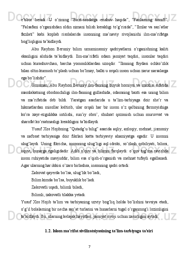 e’tibor   beradi.   U   o’zining   ”Baxt-saodatga   erishuv   haqida”,   ”Fanlarning   tasnifi”,
”Falsafani o’rganishdan oldin nimani bilish kerakligi to’g’risida”, ”Ilmlar va san’atlar
fazilati”   kabi   koplab   risolalarida   insonning   ma’naviy   rivojlanishi   ilm-ma’rifatga
bog’liqligini ta’kidlaydi.
Abu   Rayhon   Beruniy   bilim   umuminsoniy   qadriyatlarni   o’rganishning   kaliti
ekanligini   alohida   ta’kidlaydi.   Ilm-ma’rifatli   odam   jamiyat   taqdiri,   insonlar   taqdiri
uchun   kurashuvchan,   barcha   yomonliklardan   uzoqdir.   ”Ilmning   foydasi   ochko’zlik
bilan oltin-kumush to’plash uchun bo’lmay, balki u orqali inson uchun zarur narsalarga
ega bo’lishdir”.
Umuman, Abu Rayhon  Beruniy ilm-fanning buyuk homiysi  va muxlisi  sifatida
mamlakatning   obodonchiligi   ilm-fanning   gullashida,   odamning   baxti   esa   uning   bilim
va   ma’rifatida   deb   bildi.   Yaratgan   asarlarida   u   ta’lim-tarbiyaga   doir   she’r   va
hikmatlardan   misollar   keltirib,   ular   orqali   har   bir   inson   o’z   qalbining   farmoyishiga
ko’ra   xayr-ezgulikka   intilishi,   sun’iy   obro’,   shuhrat   qozonish   uchun   muruvvat   va
sharofat ko’rsatmasligi kerakligini ta’kidlaydi.
Yusuf Xos Hojibning ”Qutadg’u bilig” asarida aqliy, axloqiy, mehnat, jismoniy
va   nafosat   tarbiyasiga   doir   fikrlari   katta   tarbiyaviy   ahamiyatga   egadir.   U   insonni
ulug’laydi.   Uning   fikricha,   insonning   ulug’ligi   aql-idroki,   so’zlash   qobiliyati,   bilimi,
uquvi,   hunarga   egaligidadir.   Adib   o’quv   va   bilimni   farqlaydi:   o’quv   tug’ma   ravishda
inson   ruhiyatida   mavjuddir,   bilim   esa   o’qish-o’rganish   va   mehnat   tufayli   egallanadi.
Agar ularning har ikkisi o’zaro birlashsa, insonning qadri ortadi:
Zakovat qayerda bo’lsa, ulug’lik bo’ladi,
Bilim kimda bo’lsa, buyuklik bo’ladi.
Zakovatli uqadi, bilimli biladi,
Bilimli, zakovatli tilakka yetadi.
Yusuf   Xos   Hojib   ta’lim   va   tarbiyaning   uzviy   bog’liq   holda   bo’lishini   tavsiya   etadi,
o’g’il bolalarning bir necha san’at turlarini va hunarlarni tugal o’rganmog’i lozimligini
ta’kidlaydi. Bu, ularning kelajak hayotlari, jamiyat rivoji uchun zarurligini aytadi.
1.2.   Islom ma'rifat sivilizatsiyasining ta'lim-tarbiyaga ta'siri
7 