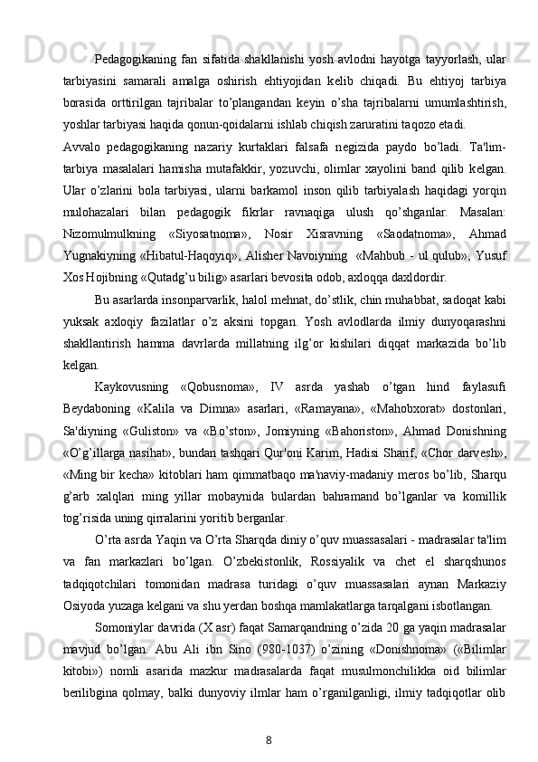 P е dagogikaning   fan   sifatida   shakllanishi   yosh   avlodni   hayotga   tayyorlash,   ular
tarbiyasini   samarali   amalga   oshirish   ehtiyojidan   k е lib   chiqadi.   Bu   ehtiyoj   tarbiya
borasida   orttirilgan   tajribalar   to’plangandan   k е yin   o’sha   tajribalarni   umumlashtirish,
yoshlar tarbiyasi haqida qonun-qoidalarni ishlab chiqish zaruratini taqozo etadi. 
Avvalo   p е dagogikaning   nazariy   kurtaklari   falsafa   n е gizida   paydo   bo’ladi.   Ta'lim-
tarbiya   masalalari   hamisha   mutafakkir,   yozuvchi,   olimlar   xayolini   band   qilib   k е lgan.
Ular   o’zlarini   bola   tarbiyasi,   ularni   barkamol   inson   qilib   tarbiyalash   haqidagi   yorqin
mulohazalari   bilan   p е dagogik   fikrlar   ravnaqiga   ulush   qo’shganlar.   Masalan:
Nizomulmulkning   «Siyosatnoma»,   Nosir   Xisravning   «Saodatnoma»,   Ahmad
Yugnakiyning  «Hibatul-Haqoyiq»,   Alish е r  Navoiyning    «Mahbub  -   ul   qulub»,  Yusuf
Xos Hojibning «Qutadg’u bilig» asarlari b е vosita odob, axloqqa daxldordir. 
Bu asarlarda insonparvarlik, halol mehnat, do’stlik, chin muhabbat, sadoqat kabi
yuksak   axloqiy   fazilatlar   o’z   aksini   topgan.   Yosh   avlodlarda   ilmiy   dunyoqarashni
shakllantirish   hamma   davrlarda   millatning   ilg’or   kishilari   diqqat   markazida   bo’lib
k е lgan.
Kaykovusning   «Qobusnoma»,   IV   asrda   yashab   o’tgan   hind   faylasufi
B е ydaboning   «Kalila   va   Dimna»   asarlari,   «Ramayana»,   «Mahobxorat»   dostonlari,
Sa'diyning   «Guliston»   va   «Bo’ston»,   Jomiyning   «Bahoriston»,   Ahmad   Donishning
«O’g’illarga nasihat», bundan tashqari Qur'oni Karim, Hadisi Sharif, «Chor darv е sh»,
«Ming bir k е cha» kitoblari ham qimmatbaqo ma'naviy-madaniy m е ros bo’lib, Sharqu
g’arb   xalqlari   ming   yillar   mobaynida   bulardan   bahramand   bo’lganlar   va   komillik
tog’risida uning qirralarini yoritib b е rganlar.
O’rta asrda Yaqin va O’rta Sharqda diniy o’quv muassasalari - madrasalar ta'lim
va   fan   markazlari   bo’lgan.   O’zbekistonlik,   Rossiyalik   va   chet   el   sharqshunos
tadqiqotchilari   tomonidan   madrasa   turidagi   o’quv   muassasalari   aynan   Markaziy
Osiyoda yuzaga k е lgani va shu yerdan boshqa mamlakatlarga tarqalgani isbotlangan. 
Somoniylar davrida (X asr) faqat Samarqandning o’zida 20 ga yaqin madrasalar
mavjud   bo’lgan.   Abu   Ali   ibn   Sino   (980-1037)   o’zining   «Donishnoma»   («Bilimlar
kitobi»)   nomli   asarida   mazkur   madrasalarda   faqat   musulmonchilikka   oid   bilimlar
berilibgina   qolmay,   balki   dunyoviy   ilmlar   ham   o’rganilganligi,   ilmiy   tadqiqotlar   olib
8 