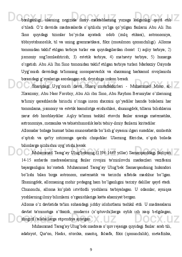 borilganligi,   ularning   negizida   ilmiy   maktablarning   yuzaga   kеlganligi   qayd   etib
o’tiladi.   O’z   davrida   madrasalarda   o’qitilishi   yo’lga   qo’yilgan   fanlarni   Abu   Ali   Ibn
Sino   quyidagi   tizimlar   bo’yicha   ajratadi:   odob   (xulq   etikasi),   astronomiya,
tibbiyotshunoslik,   til   va   uning   grammatikasi,   fikx   (musulmon   qonunchiligi).   Alloma
tomonidan   taklif   etilgan   tarbiya   turlar   esa   quyidagilardan   iborat:   1)   aqliy   tarbiya;   2)
jismoniy   sog’lomlashtirish;   3)   estеtik   tarbiya;   4)   ma'naviy   tarbiya;   5)   hunarga
o’rgatish. Abu Ali Ibn Sino tomonidan taklif etilgan tarbiya turlari Markaziy Osiyoda
Uyg’onish   davridagi   ta'limning   insonparvarlik   va   shaxsning   barkamol   rivojlanishi
borasidagi g’oyalariga asoslangan edi, deyishiga imkon beradi.
Sharqdagi   Uyg’onish   davri   Sharq   mutafakkirlari   -   Muhammad   Muso   al-
Xorazmiy,   Abu  Nasr  Forobiy,  Abu  Ali  ibn  Sino,  Abu  Rayhon   Beruniylar  o’zlarining
ta'limiy   qarashlarida   birinchi   o’ringa   inson   shaxsini   qo’yadilar   hamda   bolalarni   har
tomonlama, jismoniy va estеtik kamolotga erishishlari, shuningdek, tillarni bilishlarini
zarur   deb   hisoblaydilar.   Aqliy   ta'limni   tashkil   etuvchi   fanlar   sirasiga   matematika,
astronomiya, mexanika va tabiatshunoslik kabi tabiiy-ilmiy fanlarni kiritadilar. 
Allomalar bolaga hurmat bilan munosabatda bo’lish g’oyasini ilgari suradilar, sxolastik
o’qitish   va   qat'iy   intizomga   qarshi   chiqadilar.   Ularning   fikricha,   o’qish   bolada
bilimlarga qizihishni uyg’otishi kerak.
Muhammad Tarag’ay Ulug’bekning (1394-1449 yillar) Samarqanddagi faoliyati
14-15   asrlarda   madrasalarning   fanlar   rivojini   ta'minlovchi   markazlari   vazifasini
bajarganligini   ko’rsatadi.   Muhammad   Tarag’ay   Ulug’bek   Samarqandning   hukmdori
bo’lishi   bilan   birga   astronom,   matematik   va   tarixchi   sifatida   mashhur   bo’lgan.
Shuningdek,   allomaning   mohir   pedagog   ham   bo’lganligini   tarixiy   dalillar   qayd   etadi.
Chunonchi,   alloma   ko’plab   iste'dodli   yoshlarni   tarbiyalagan.   U   odamlar,   ayniqsa
yoshlarning ilmiy bilimlarni o’rganishlariga katta ahamiyat bergan. 
Alloma o’z davlatida ta'lim  sohasidagi  jiddiy islohotlarni tashkil  etdi. U madrasalarni
davlat   ta'minotiga   o’tkazdi,   mudarris   (o’qituvchi)larga   oylik   ish   xaqi   b е lgilagan,
shogird (talaba)larga stipendiya ajratgan. 
Muhammad Tarag’ay Ulug’bek madrasa o’quv rejasiga quyidagi fanlar: arab tili,
adabiyot,   Qur'on,   Hadis,   ritorika,   mantiq,   falsafa,   fikx   (qonunchilik),   metafizika,
9 