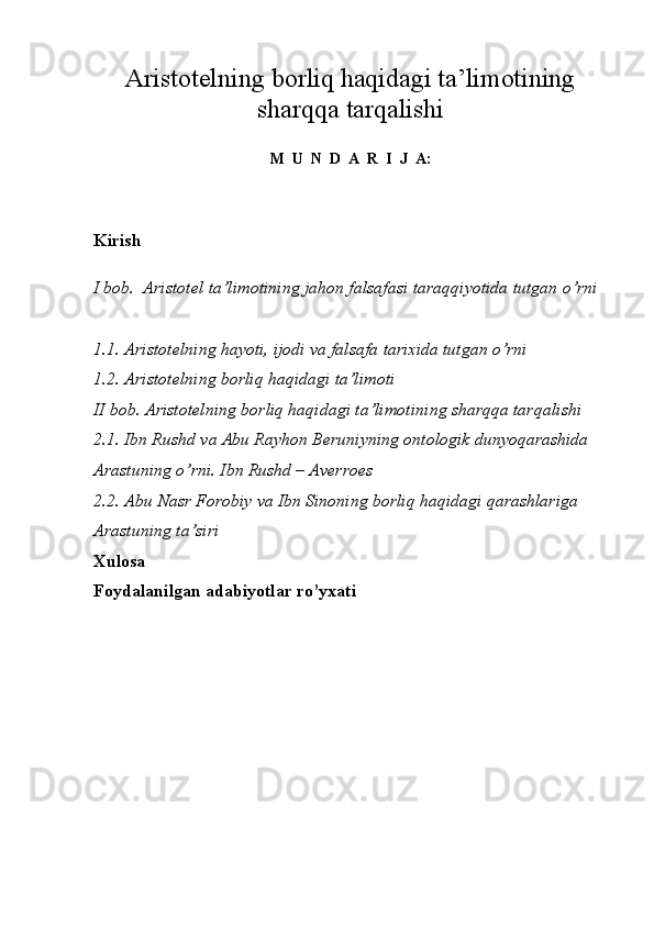 A ristotelning borliq haqidagi ta’limotining
sharqqa tarqalishi
M  U  N  D  A  R  I  J  A :
Kirish
I bob.  Aristotel ta’limotining jahon falsafasi taraqqiyotida tutgan o’rni
1.1. Aristotelning hayoti, ijodi va falsafa tarixida tutgan o’rni
1.2.  Aristotelning borliq haqidagi ta’limoti
II bob. Aristotelning borliq haqidagi ta’limotining sharqqa tarqalishi
2.1. Ibn Rushd va Abu Rayhon Beruniyning ontologik dunyoqarashida 
Arastuning o’rni. Ibn Rushd – Averroes
2.2. Abu Nasr Forobiy va Ibn Sinoning borliq haqidagi qarashlariga 
Arastuning ta’siri
Xulosa
Foydalanilgan adabiyotlar ro’yxati
                                        
                                            