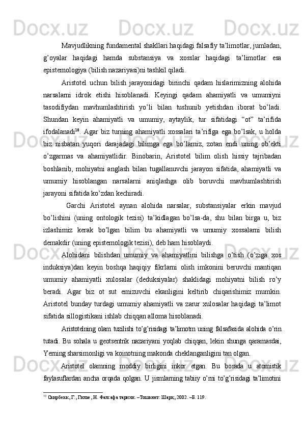 Mavjudlikning fundamental shakllari haqidagi falsafiy ta’limotlar, jumladan,
g’oyalar   haqidagi   hamda   substansiya   va   xosslar   haqidagi   ta’limotlar   esa
epistemologiya (bilish nazariyasi)ni tashkil qiladi.
Aristotel   uchun   bilish   jarayonidagi   birinchi   qadam   hislarimizning   alohida
narsalarni   idrok   etishi   hisoblanadi.   Keyingi   qadam   ahamiyatli   va   umumiyni
tasodifiydan   mavhumlashtirish   yo’li   bilan   tushunib   yetishdan   iborat   bo’ladi.
Shundan   keyin   ahamiyatli   va   umumiy,   aytaylik,   tur   sifatidagi   “ot”   ta’rifida
ifodalanadi 10
.   Agar   biz   turning   ahamiyatli   xossalari   ta’rifiga   ega   bo’lsak,   u   holda
biz   nisbatan   yuqori   darajadagi   bilimga   ega   bo’lamiz,   zotan   endi   uning   ob’ekti
o’zgarmas   va   ahamiyatlidir.   Binobarin,   Aristotel   bilim   olish   hissiy   tajribadan
boshlanib,   mohiyatni   anglash   bilan   tugallanuvchi   jarayon   sifatida,   ahamiyatli   va
umumiy   hisoblangan   narsalarni   aniqlashga   olib   boruvchi   mavhumlashtirish
jarayoni sifatida ko’zdan kechiradi.
  Garchi   Aristotel   aynan   alohida   narsalar,   substansiyalar   erkin   mavjud
bo’lishini   (uning   ontologik   tezisi)   ta’kidlagan   bo’lsa-da,   shu   bilan   birga   u,   biz
izlashimiz   kerak   bo’lgan   bilim   bu   ahamiyatli   va   umumiy   xossalarni   bilish
demakdir (uning epistemologik tezisi), deb ham hisoblaydi.
Alohidani   bilishdan   umumiy   va   ahamiyatlini   bilishga   o’tish   (o’ziga   xos
induksiya)dan   keyin   boshqa   haqiqiy   fikrlarni   olish   imkonini   beruvchi   mantiqan
umumiy   ahamiyatli   xulosalar   (deduksiyalar)   shaklidagi   mohiyatni   bilish   ro’y
beradi.   Agar   biz   ot   sut   emizuvchi   ekanligini   keltirib   chiqarishimiz   mumkin.
Aristotel   bunday   turdagi   umumiy   ahamiyatli   va   zarur   xulosalar   haqidagi   ta’limot
sifatida sillogistikani ishlab chiqqan alloma hisoblanadi. 
Aristotelning olam tuzilishi to’g’risidagi ta’limotm uning   falsafasida alohida o’rin
tutadi.   Bu   sohala   u   geotsentrik   naza riyani   yoqlab   chiqqan,   lekin   shunga   qaramasdai,
Yerning sharsi monligi va koinotning makonda cheklanganligini tan ol gan.
Aristotel   olamning   moddiy   birligini   inkor   etgan.   Bu   bo rada   u   atomistik
faylasuflardan ancha  orqada qolgan. U jismlarning tabiiy o’rni  to’g’risidagi  ta’limotini
10
 Скирбекк, Г., Гилье, Н. Фалсафа тарихи. –Тошкент: Шарқ, 2002. –Б. 119. 