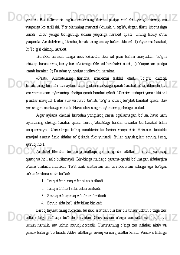 yaratdi.   Bu   ta’ limotda   og’ir   jismlarning   doimo   pastga   intilishi,   yengilla rining   esa
yuqoriga ko’tarilishi, Yer olamning markazi (chunki  u og’ir), degan fikrni isbotlashga
urindi.   Olov   yengil   bo’lgan ligi   uchun   yuqoriga   harakat   qiladi.   Uning   tabiiy   o’rni
yuqori da. Aristotelning fikricha, harakatning asosiy turlari ikki  xil: 1) Aylanma harakat;
2) To’g’ri chiziqli harakat.
Bu   ikki   harakat   turiga   mos   keluvchi   ikki   xil   jism   turla ri   mavjuddir.   To’g’ri
chiziqli harakatning tabiiy turi o’z ichiga   ikki xil harakatni oladi; 1) Yuqoridan pastga
qarab harakat. 2)  Pastdan yuqoriga intiluvchi harakat.
«Past»,   Aristotelning   fikricha,   markazni   tashkil   etadi.   To’g’ri   chiziqli
harakatning birinchi turi aylana chizig’idan  markazga qarab harakat qilsa, ikkinchi turi
esa markazdan   aylananing chetiga qarab harakat qiladi. Ulardan tashqari yana   ikki  xil
jismlar mavjud. Bular suv va havo bo’lib, to’g’ri   chiziq bo’ylab harakat qiladi. Suv
yer singari markazga intiladi. Havo olov singari aylananing chetiga intiladi.
Agar   aylana   chetini   havodan   yengilroq   narsa   egallamagan   bo’lsa,  havo  ham
aylananing   chetiga   harakat   qiladi.   Biroq   tabi atdagi   barcha   unsurlar   bu   harakat   bilan
aniqlanmaydi.   Unsur larga   to’liq   xarakteristika   berish   maqsadida   Aristotel   tabiatda
mavjud   asosiy   fizik   sifatlar   to’g’risida   fikr   yuritadi.   Bular   quyidagilar:   sovuq,   issiq,
quruq, ho’l.
Aristotel   fikricha,   bir-biriga   mutlaqo   qarama-qarshi   sifatlar   —   sovuq   va   issiq,
quruq va ho’l aslo birikmaydi. Bir- biriga mutlaqo qarama-qarshi bo’lmagan sifatlargina
o’zaro   bi rikishi   mumkin.   To’rt   fizik   sifatlardan   har   biri   ikkitadan   sifatga   ega   bo’lgan
to’rtta birikma sodir bo’ladi:
1. Issiq sifat quruq sifat bilan birikadi.
2. Issiq sifat ho’l sifat bilan birikadi.
3. Sovuq sifat quruq sifat bilan birikadi.
4. Sovuq sifat ho’l sifat bilan birikadi.
Biroq faylasufning fikricha, bu ikki sifatdan biri har bir unsur uchun o’ziga xos
bitta   sifatga   taalluqli   bo’lishi   mumkin.   Olov   uchun   o’ziga   xos   sifat   issiqlik,   havo
uchun   nam lik,   suv   uchun   sovuqlik   xosdir.   Unsurlarning   o’ziga   xos   sifat lari   aktiv   va
passiv turlarga bo’linadi. Aktiv sifatlarga so vuq va issiq sifatlar kiradi. Passiv sifatlarga 