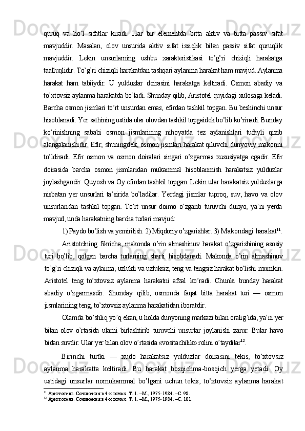 quruq   va   ho’l   sifatlar   kiradi.   Har   bir   elementda   bitta   aktiv   va   bitta   pas siv   sifat
mavjuddir.   Masalan,   olov   unsurida   aktiv   sifat   issiqlik   bilan   passiv   sifat   quruqlik
mavjuddir.   Lekin   un surlarning   ushbu   xarakteristikasi   to’g’ri   chiziqli   harakatga
ta alluqlidir. To’g’ri chiziqli harakatdan tashqari aylanma hara kat ham mavjud. Aylanma
harakat   ham   tabiiydir.   U   yulduzlar   doirasini   harakatga   keltiradi.   Osmon   abadiy   va
to’xtovsiz ay lanma harakatda bo’ladi. Shunday qilib, Aristotel quyidagi  xulosaga keladi.
Barcha osmon jismlari to’rt unsurdan emas,   efirdan tashkil topgan. Bu beshinchi unsur
hisoblanadi. Yer  sathining ustida ular olovdan tashkil topgaidek bo’lib ko’rinadi. Bunday
ko’rinishning   sababi   osmon   jismlarining   niho yatda   tez   aylanishlari   tufayli   qizib
alangalanishidir. Efir,  shuningdek, osmon jismlari harakat qiluvchi dunyoviy makon ni
to’ldiradi.  Efir   osmon   va   osmon   doiralari   singari   o’zgar mas  xususiyatga   egadir.  Efir
doirasida   barcha   osmon   jismlaridan   mukammal   hisoblanmish   harakatsiz   yulduzlar
joylashgan dir. Quyosh va Oy efirdan tashkil topgan. Lekin ular harakat siz yulduzlarga
nisbatan yer  unsurlari  ta’sirida bo’ladilar. Ye rdagi   jismlar   tuproq,  suv,   havo   va  olov
unsurlaridan   tash kil   topgan.   To’rt   unsur   doimo   o’zgarib   turuvchi   dunyo,   ya’ni   yerda
mavjud, unda harakatning barcha turlari mavjud:
1) Paydo bo’lish va yemirilish. 2) Miqdoriy o’zgarishlar. 3)  Makondagi harakat 11
.
Aristotelning   fikricha,   makonda   o’rin   almashinuv   harakat   o’zgarishining  asosiy
turi   bo’lib,   qolgan   barcha   turlarning   shar ti   hisobdanadi.   Makonda   o’rin   almashinuv
to’g’ri chiziqli va aylaima, uzlukli va uzluksiz, teng va tengsiz harakat bo’lishi  mumkin.
Aristotel   teng   to’xtovsiz   aylanma   harakatni   afzal   ko’radi.   Chunki   bunday   harakat
abadiy   o’zgarmasdir.   Shunday   qilib,   osmonda   faqat   bitta   harakat   turi   —   osmon
jismlari ning teng, to’xtovsiz aylanma harakatidan iboratdir.
Olamda bo’shliq yo’q ekan, u holda dunyoning markazi bilan  oralig’ida, ya’ni yer
bilan   olov   o’rtasida   ularni   birlashtirib   turuvchi   unsurlar   joylanishi   zarur.   Bular   havo
bidan suvdir. Ular yer bilan olov o’rtasida «vositachilik» rolini o’taydilar 12
.
Birinchi   turtki   —   xudo   harakatsiz   yulduzlar   doirasini   tekis,   to’xtovsiz
aylanma   harakatta   keltiradi.   Bu   harakat   bosqichma-bosqich   yerga   yetadi.   Oy
ustidagi   unsurlar   nomukammal   bo’lgani   uchun   tekis,   to’xtovsiz   aylanma   harakat
11
 Аристотель. Сочинения в 4-х томах. Т. 1. –М., 1975-1984. –С. 98.
12
 Аристотель. Сочинения в 4-х томах. Т. 1. –М., 1975-1984. –С. 101. 