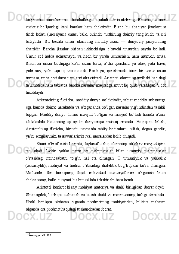 ko’pincha   nomukammal   harakatlarga   ajraladi.   Aristotelning   fikricha,   zamon
cheksiz   bo’lganligi   kabi   harakat   ham   cheksizdir.   Biroq   bu   abadiyat   jismlarnint
tinch   holati   (inersiyasi)   emas,   balki   birinchi   turtkining   doimiy   teng   kuchi   ta’siri
tufaylidir.   Bu   beshta   unsur   olamning   moddiy   asosi   —   dunyoviy   jarayonning
shartidir.   Barcha   jismlar   biridan   ikkinchisiga   o’tuvchi   unsurdan   paydo   bo’ladi.
Unsur   sof   holda   uchramaydi   va   hech   bir   yerda   uchrashishi   ham   mumkin   emas.
Biron-bir   unsur   boshqaga   ko’ra   ustun   tursa,   o’sha   qorishma   yo   olov,   yoki   havo,
yoki   suv,   yoki   tuproq   deb   ataladi.   Bordi-yu,   qorishmada   biron-bir   unsur   ustun
turmasa, unda qorishma jismlarni aks ettiradi. Aristotel olamning tuzilishi haqidagi
ta’limotida ham tabiatda barcha narsalar maqsadga muvofiq qilib yaratilgan 13
, deb
hisoblaydi. 
Aristotelning  fikricha, moddiy dunyo oo’ektivdir, tabiat  moddiy substratga
ega hamda doimo harakatda va o’zgarishda bo’lgan narsalar yig’indisidan tashkil
topgan.   Moddiy   dunyo   doimo   mavjud   bo’lgan   va   mavjud   bo’ladi   hamda   o’zini
ifoda lashda   Platonning   «g’oyalar   dunyosi»ga   muhtoj   emasdir.   Haqiqatni   bilish,
Aristotelning   fikricha,   birinchi   navbatda   tabiiy   hodisalarni   bilish,   degan   gapdir,
ya’ni sezgilarimiz, tasavvurlarimiz real narsalardan kelib chiqadi.
Shuni   e’tirof  etish   lozimki,  faylasuf   tashqi  olamning  ob’ektiv  mavjudligini
tan   oladi.   Lekin   yakka   narsa   va   tushun chalar   bilan   umumiy   tushunchalar
o’rtasidagi   munosabatni   to’g’ri   hal   eta   olmagan.   U   umumiylik   va   yakkalik
(xususiylik),   mohiyat   va   hodisa   o’rtasidagi   dialektik   bog’liqlikni   ko’ra   olmagan.
Ma’ lumki,   fan   borliqning   faqat   individual   xususiyatlarini   o’rganish   bilan
cheklanmay, balki dunyoni bir butunlikda tekshirishi ham kerak.
Aristotel   konkret  hissiy  mohiyat  materiya  va  shakl   birligidan  iborat   deydi.
Shuningdek,  borliqni   tushunish   va   bilish   shakl   va   mazmunning  birligi   demakdir.
Shakl   borliqqa   nisbatan   olganda   predmetning   mohiyatidan,   bilishta   nisbatan
olganda esa predmet haqidagi tushunchadan iborat.
13
 Ўша ерда. –Б. 102. 