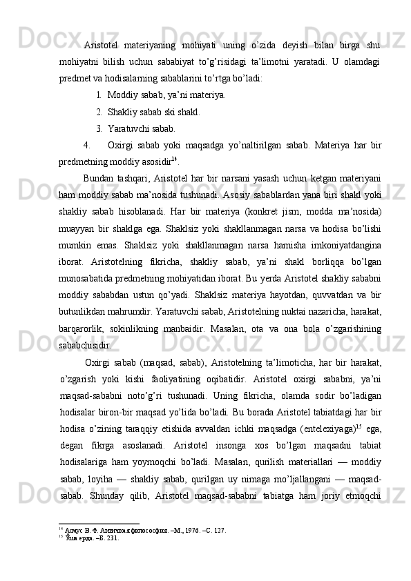 Aristotel   materiyaning   mohiyati   uning   o’zida   deyish   bilan   birga   shu
mohiyatni   bilish   uchun   sababiyat   to’g’risidagi   ta’limotni   yaratadi.   U   olamdagi
predmet va hodisalarning sabablarini to’rtga bo’ladi:
1. Moddiy sabab, ya’ni materiya.
2. Shakliy sabab ski shakl.
3. Yaratuvchi sabab.
4. Oxirgi   sabab   yoki   maqsadga   yo’naltirilgan   sabab.   Materiya   har   bir
predmetning moddiy asosidir 14
. 
Bundan   tashqari,   Aristotel   har   bir   narsani   yasash   uchun   ketgan   materiyani
ham moddiy sabab ma’nosida tushunadi. Asosiy sabablardan yana biri shakl yoki
shakliy   sabab   hisoblanadi.   Har   bir   materiya   (konkret   jism,   modda   ma’nosida)
muayyan   bir   shaklga   ega.   Shaklsiz   yoki   shakllanmagan   narsa   va   hodisa   bo’lishi
mumkin   emas.   Shaklsiz   yoki   shakllanmagan   narsa   hamisha   imkoniyatdangina
iborat.   Aristotelning   fikricha,   shakliy   sabab,   ya’ni   shakl   borliqqa   bo’lgan
munosabatida predmetning mohiyatidan iborat. Bu yerda Aristotel shakliy sababni
moddiy   sababdan   ustun   qo’yadi.   Shaklsiz   materiya   hayotdan,   quvvatdan   va   bir
butunlikdan mahrumdir. Yaratuvchi sabab, Aristotelning nuktai nazaricha, harakat,
barqarorlik,   sokinlikning   manbaidir.   Masalan,   ota   va   ona   bola   o’zgarishining
sababchisidir.
Oxirgi   sabab   (maqsad,   sabab),   Aristotelning   ta’limoticha,   har   bir   harakat,
o’zgarish   yoki   kishi   faoliyatining   oqibatidir.   Aristotel   oxirgi   sababni,   ya’ni
maqsad-sababni   noto’g’ri   tushunadi.   Uning   fikricha,   olamda   sodir   bo’ladigan
hodisalar biron-bir maqsad yo’lida bo’ladi. Bu borada Aristotel tabiatdagi har bir
hodisa   o’zining   taraqqiy   etishida   avvaldan   ichki   maqsadga   (entelexiyaga) 15
  ega,
degan   fikrga   asoslanadi.   Aristotel   insonga   xos   bo’lgan   maqsadni   tabiat
hodisalariga   ham   yoymoqchi   bo’ladi.   Masalan,   qurilish   materiallari   —   moddiy
sabab,   loyiha   —   shakliy   sabab,   qurilgan   uy   nimaga   mo’ljallangani   —   maqsad-
sabab.   Shunday   qilib,   Aristotel   maqsad-sababni   tabiatga   ham   joriy   etmoqchi
14
 Асмус В.Ф. Античная филососфия. –М., 1976. –С. 127.
15
 Ўша ерда. –Б. 231. 