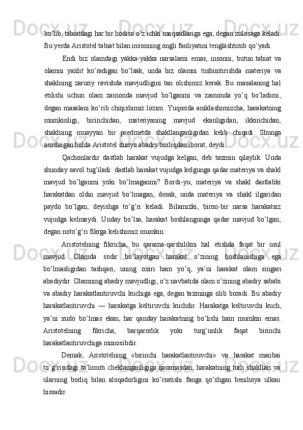 bo’lib, tabiatdagi har bir hodisa o’z ichki maqsadlariga ega, degan xulosaga keladi.
Bu yerda Aristotel tabiat bilan insonning ongli faoliyatini tenglashtirnb qo’yadi.
Endi   biz   olamdagi   yakka-yakka   narsalarni   emas,   insonni,   butun   tabiat   va
olamni   yaxlit   ko’radigan   bo’lsak,   unda   biz   olamni   tushuntirishda   materiya   va
shaklning   zaruriy   ravishda   mavjudligini   tan   olishimiz   kerak.   Bu   masalaning   hal
etilishi   uchun   olam   zamonda   mavjud   bo’lganmi   va   zamonda   yo’q   bo’ladimi,
degan masalani  ko’rib chiqishimiz lozim. Yuqorida aniklashimizcha, harakatning
mumkinligi,   birinchidan,   materiyaning   mavjud   ekanligidan,   ikkinchidan,
shaklning   muayyan   bir   pred metda   shakllanganligidan   kelib   chiqadi.   Shunga
asoslaigan holda  Aristotel dunyo abadiy borliqdan iborat, deydi.
Qachonlardir   dastlab   harakat   vujudga   kelgan,   deb   taxmin   qilaylik.   Unda
shunday savol tug’iladi: dastlab harakat vujudga kelgunga qadar materiya va shakl
mavjud   bo’lganmi   yoki   bo’lmaganmi?   Bordi-yu,   materiya   va   shakl   dastlabki
harakatdan   oldin   mavjud   bo’lmagan,   desak,   unda   materiya   va   shakl   ilgaridan
paydo   bo’lgan,   deyishga   to’g’ri   keladi.   Bilamizki,   biron-bir   narsa   harakatsiz
vujudga   kelmaydi.   Unday   bo’lsa,   harakat   boshlangunga   qadar   mavjud   bo’lgan,
degan noto’g’ri fikrga kelishimiz mumkin.
Aristotelning   fikricha,   bu   qarama-qarshilikni   hal   etishda   faqat   bir   usul
mavjud.   Olamda   sodir   bo’layotgan   harakat   o’zining   boshlanishiga   ega
bo’lmasligidan   tashqari,   uning   oxiri   ham   yo’q,   ya’ni   harakat   olam   singari
abadiydir. Olamning abadiy mavjudligi, o’z navbatida olam o’zining abadiy sababi
va abadiy harakatlantiruvchi kuchiga ega, degan taxminga olib boradi. Bu abadiy
harakatlantiruvchi   —   harakatga   keltiruvchi   kuchdir.   Harakatga   keltiruvchi   kuch,
ya’ni   xudo   bo’lmas   ekan,   har   qanday   harakatning   bo’lishi   ham   mumkin   emas.
Aristotelning   fikricha,   barqarorlik   yoki   turg’unlik   faqat   birinchi
harakatlantiruvchiga munosibdir.
Demak,   Aristotelning   «birinchi   harakatlantiruvchi»   va   harakat   man bai
to’g’risidagi ta’limoti cheklanganligiga qaramasdan, harakatning turli shakllari va
ularning   borliq   bilan   aloqadorligini   ko’rsatishi   fanga   qo’shgan   benihoya   ulkan
hissadir. 