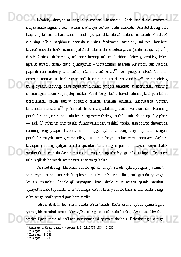 Moddiy   dunyonint   eng   oliy   mahsuli   insondir.   Unda   shakl   va   mazmun
mujassamlashgan.   Inson   tanasi   materiya   bo’lsa,   ruhi   shakldir.   Aristotelning   ruh
haqidagi ta’limoti ham uning ontologik qarashlarida alohida o’rin tutadi. Aristotel
o’zining   «Ruh   haqida»gi   asarida   ruhning   faoliyatini   aniqlab,   uni   real   borliqni
tashkil etuvchi fizik jismning alohida «birinchi entelexiyasi» (ichki maqsadi)dir 16
,
deydi. Uning ruh haqidagi ta’limoti boshqa ta’limotlaridan o’zining izchilligi bilan
ajralib   turadi,   desak   xato   qilmaymiz.   «Metafizika»   asarida   Aristotel   ruh   haqida
gapirib   ruh   materiyadan   tashqarida   mavjud   emas 17
,   deb   yozgan.   «Ruh   bu   tana
emas,   u   tanaga   taalluqli   narsa   bo’lib,   aniq   bir   tanada   mavjuddir» 18
.   Aristotelning
bu   g’oyasini   keyingi   davr   faylasuf   olimlari   yuqori   baholab,   u   individual   ruhning
o’lmasligini inkor etgan, degandilar. Aris totelga ko’ra hayot ruhning faoliyati bilan
belgilanadi.   «Ruh   tabiiy   organik   tanada   amalga   oshgan,   nihoyasiga   yetgan
birlamchi   narsadir» 19
,   ya’ni   ruh   tirik   mavjudotning   boshi   va   oxiri-dir.   Ruhning
parchalanishi, o’z navbatida tananing yemirilishiga olib boradi.  Ruhning oliy jihati
—   aql.   U   ruhning   eng   pastki   funksiya laridan   tashkil   topib,   taraqqiyot   davomida
ruhning   eng   yuqori   funksiyasi   —   aqlga   aylanadi.   Eng   oliy   aql   tana   singari
parchalanmaydi,   uning   mavjudligi   esa   inson   hayoti   bilan   cheklanmagan.   Aqldan
tashqari   jonning   qolgan   barcha   qismlari   tana   singari   parchalanuvchi,   keyinchalik
sxolastik ta’limotda Aristotelning aql va jonning abadiyligi to’g’risilagi ta’limotini
talqin qilish borasida munozaralar yuzaga keladi.
Aristotelning   fikricha,   idrok   qilish   faqat   idrok   qilinayotgan   jismnint
xususiyatlari   va   uni   idrok   qilayottan   a’zo   o’rtasida   farq   bo’lganida   yuzaga
kelishi   mumkin.   Idrok   qilinayotgan   jism   idrok   qilishimizga   qarab   harakat
qilayottandek tuyuladi. O’z tabiatiga ko’ra, hissiy  idrok tana emas, balki sezgi
a’zolariga borib yetadigan harakatdir.
Idrok   etishda   ko’rish   alohida   o’rin   tutadi.   Ko’z   orqali   qabul   qilinadigan
yorug’lik harakat emas. Yorug’lik o’ziga xos alohida borliq. Aristotel fikricha,
xotira ilgari mavjud bo’lgan tasavvurlarni  qayta tiklashdir. Eslashning shartiga
16
 Аристотель. Сочинения в 4-х томах. Т. 2. –М., 1975-1984. –С. 231.
17
 Ўша ерда. –Б. 232.
18
 Ўша ерда. –Б. 233.
19
 Ўша ерда. –Б. 233. 