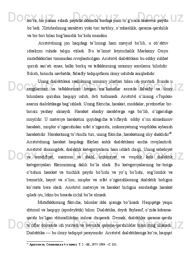 ko’ra, bir jismni eslash paytida ikkinchi boshqa jism to’g’risila tasavvur paydo
bo’ladi. Xotirlashning xarakteri yoki turi tartibiy, o’xshashlik, qarama-qarshilik
va bir-biri bilan bog’lanishli bo’lishi mumkin.
Aristotelning   jon   haqidagi   ta’limogi   ham   mavjud   bo’lib,   u   ob’ektiv
idealizm   ruhida   talqin   etiladi.   Bu   ta’limot   keyinchalik   Markaziy   Osiyo
mutafakkirlari tomonidan rivojlantirilgan. Aristotel dialektikasi bu oddiy suhbat
qurish   san’ati   emas,   balki   borliq   va   tafakkurning   umumiy   asoslarini   bilishdir.
Bilish, birinchi navbatda, falsafiy tadqiqotlarni ilmiy uslubda aniqlashdir.
Uning   dialektikasi   reallikning   umumiy   jihatlari   bilan   ish   yuritadi.   Bunda   u
sezgilarimiz   va   tafakkurimiz   bergan   ma’lumotlar   asosida   falsafiy   va   ilmiy
bilimlarni   qurishni   haqiqiy   uslub,   deb   tushunadi.   Aristotel   o’zining   «Topika»
asarini dialektikaga bag’ishladi. Uning fikricha, harakat, moddalar, predmetlar bir-
birisiz   yashay   olmaydi.   Harakat   abadiy   xarakterga   ega   bo’lib,   o’zgarishga
moyildir.   U   materiya   harakatini   quyidagicha   ta’riflaydi:   oddiy   o’rin   almashinuv
harakati,  miqdor   o’zgarishidan   sifat   o’zgarishi,   imkoniyatning   voqelikka  aylanish
harakatidir. Harakatning to’rtinchi turi, uning fikricha, harakatning oliy shaklidir 20
.
Aristotelning   harakat   haqidagi   fikrlari   antik   dialektikani   ancha   rivojlantirdi.
Aristotel shuningdek, dialektik kategoriyalarni ham ishlab chiqli. Uning sababiyat
va   tasodifiyat,   mazmun   va   shakl,   imkoniyat   va   voqelik   kabi   dialektik
kategoriyalari   fikrimizning   dalili   bo’la   oladi.   Bu   kategoriyalarning   bir-biriga
o’tishini   harakat   va   tinchlik   paydo   bo’lishi   va   yo’q   bo’lishi,   sog’lomlik   va
bemorlik,   hayot   va   o’lim,   miqdor   va   sifat   o’zgarishlarning   dialektik   birligini
ko’rsata   bera   oladi.   Aristotel   materiya   va   harakat   birligini   asoslashga   harakat
qiladi-yu, lekin bu borada izchil bo’la olmadi.
Mutafakkirning   fikricha,   bilimlar   ikki   qismga   bo’linadi.   Haqiqatga   yaqin
ehtimol va haqiqiy (apodeyktik) bilim. Dialektika, deydi faylasuf, o’zida kdrama-
qarshi   bo’lgan   ehtimollikdan   xulosa   chiqaradi.   Demak,   dialektika   qarama-qarshi
ta’riflar doirasida ish yuritadi va bevosita qarama-qarshiliklar bilan shug’ullanadi.
Dialektika — bu ilmiy tadqiqot jarayonidir. Aristotel dialektikasiga ko’ra, haqiqat
20
 Аристотель. Сочинения в 4-х томах. Т. 2. –М., 1975-1984. –С. 331. 