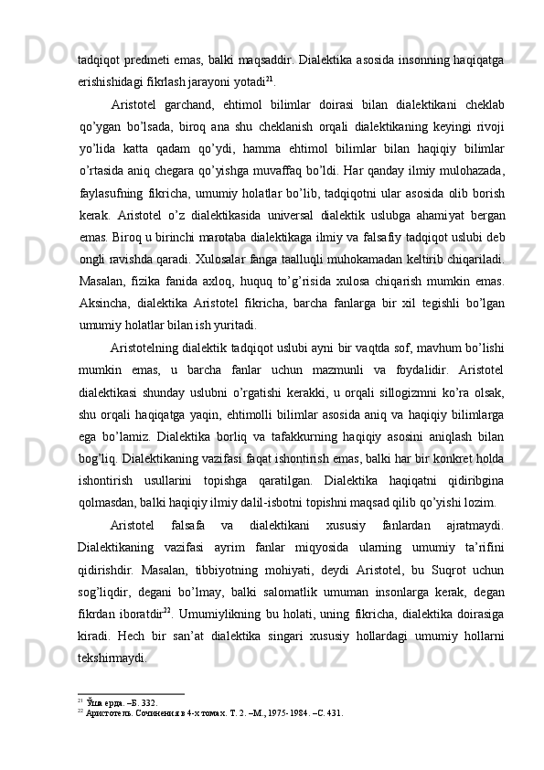 tadqiqot  predmeti  emas,  balki  maqsaddir. Dialektika  asosida  insonning haqiqatga
erishishidagi fikrlash jarayoni yotadi 21
.
Aristotel   garchand,   ehtimol   bilimlar   doirasi   bilan   dialektikani   cheklab
qo’ygan   bo’lsada,   biroq   ana   shu   cheklanish   orqali   dialektikaning   keyingi   rivoji
yo’lida   katta   qadam   qo’ydi,   hamma   ehtimol   bilimlar   bilan   haqiqiy   bilimlar
o’rtasida aniq chegara qo’yishga muvaffaq bo’ldi. Har qanday ilmiy mulohazada,
faylasufning   fikricha,   umumiy   holatlar   bo’lib,   tadqiqotni   ular   asosida   olib   borish
kerak.   Aristotel   o’z   dialektikasida   universal   dialektik   uslubga   ahami yat   bergan
emas. Biroq u birinchi marotaba dialektikaga ilmiy va   falsafiy tadqiqot uslubi deb
ongli ravishda qaradi. Xulosalar fanga taalluqli muhokamadan keltirib chiqariladi.
Masalan,   fizika   fanida   axloq,   huquq   to’g’risida   xulosa   chiqarish   mumkin   emas.
Aksincha,   dialektika   Aristotel   fikricha,   barcha   fanlarga   bir   xil   tegishli   bo’lgan
umumiy holatlar bilan ish yuritadi.
Aristotelning dialektik tadqiqot uslubi ayni bir vaqtda sof, mavhum bo’lishi
mumkin   emas,   u   barcha   fanlar   uchun   mazmunli   va   foydalidir.   Aristotel
dialektikasi   shunday   uslubni   o’rgatishi   kerakki,   u   orqali   sillogizmni   ko’ra   olsak,
shu   orqali   haqiqatga   yaqin,   ehtimolli   bilimlar   asosida   aniq   va   haqiqiy   bilimlarga
ega   bo’lamiz.   Dialektika   borliq   va   tafakkurning   haqiqiy   asosini   aniqlash   bilan
bog’liq. Dialektikaning vazifasi faqat ishontirish emas, balki har bir konkret holda
ishontirish   usullarini   topishga   qaratilgan.   Dialektika   haqiqatni   qidiribgina
qolmasdan, balki haqiqiy ilmiy dalil-isbotni topishni maqsad qilib qo’yishi lozim.
Aristotel   falsafa   va   dialektikani   xususiy   fanlardan   ajratmaydi.
Dialektikaning   vazifasi   ayrim   fanlar   miqyosida   ularning   umumiy   ta’rifini
qidirishdir.   Masalan,   tibbiyotning   mohiyati,   deydi   Aristotel,   bu   Suqrot   uchun
sog’liqdir,   degani   bo’lmay,   balki   salomatlik   umuman   insonlarga   kerak,   degan
fikrdan   iboratdir 22
.   Umumiylikning   bu   holati,   uning   fikricha,   dialektika   doirasiga
kiradi.   Hech   bir   san’at   dialektika   singari   xususiy   hollardagi   umumiy   hollarni
tekshirmaydi.
21
 Ўша ерда. –Б. 332.
22
 Аристотель. Сочинения в 4-х томах. Т. 2. –М., 1975-1984. –С. 431. 