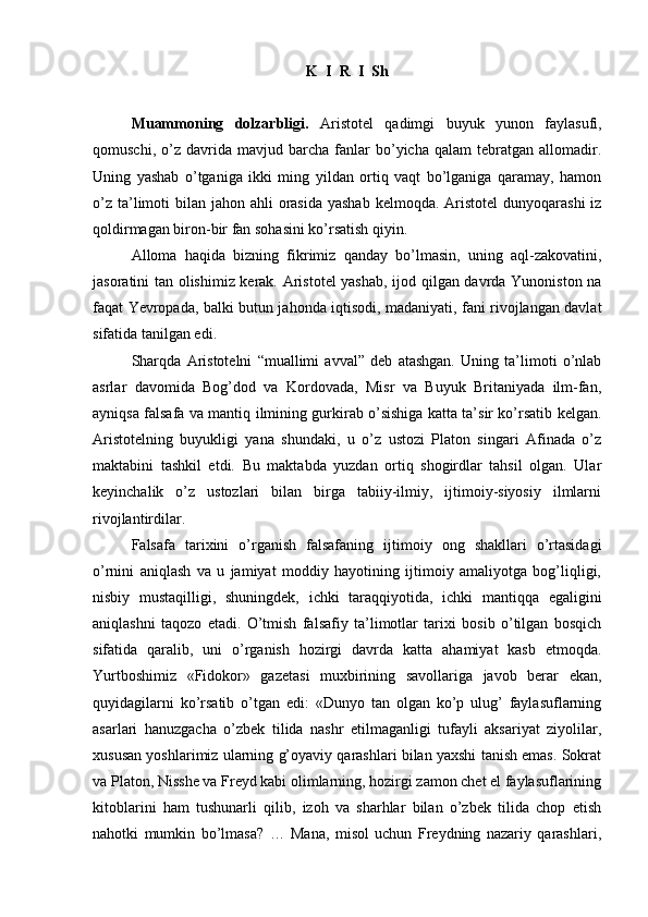 K  I  R  I  Sh
Muammoning   dolzarbligi.   Aristotel   qadimgi   buyuk   yunon   faylasufi,
qomuschi,   o’z   davrida  mavjud   barcha  fanlar   bo’yicha   qalam   tebratgan   allomadir.
Uning   yashab   o’tganiga   ikki   ming   yildan   ortiq   vaqt   bo’lganiga   qaramay,   hamon
o’z  ta’limoti  bilan jahon ahli  orasida  yashab  kelmoqda. Aristotel  dunyoqarashi  iz
qoldirmagan biron-bir fan sohasini ko’rsatish qiyin.
Alloma   haqida   bizning   fikrimiz   qanday   bo’lmasin,   uning   aql-zakovatini,
jasoratini tan olishimiz kerak. Aristotel yashab, ijod qilgan davrda Yunoniston na
faqat Yevropada, balki butun jahonda iqtisodi, madaniyati, fani rivojlangan davlat
sifatida tanilgan edi.
Sharqda   Aristotelni   “muallimi   avval”   deb   atashgan.   Uning   ta’limoti   o’nlab
asrlar   davomida   Bog’dod   va   Kordovada,   Misr   va   Buyuk   Britaniyada   ilm-fan,
ayniqsa falsafa va mantiq ilmining gurkirab o’sishiga katta ta’sir ko’rsatib kelgan.
Aristotelning   buyukligi   yana   shundaki,   u   o’z   ustozi   Platon   singari   Afinada   o’z
maktabini   tashkil   etdi.   Bu   maktabda   yuzdan   ortiq   shogirdlar   tahsil   olgan.   Ular
keyinchalik   o’z   ustozlari   bilan   birga   tabiiy-ilmiy,   ijtimoiy-siyosiy   ilmlarni
rivojlantirdilar. 
Falsafa   tarixini   o’rganish   falsafaning   ijtimoiy   ong   shakllari   o’rtasidagi
o’rnini   aniqlash   va   u   jamiyat   moddiy   hayotining   ijtimoiy   amaliyotga   bog’liqligi,
nisbiy   mustaqilligi,   shuningdek,   ichki   taraqqiyotida,   ichki   mantiqqa   egaligini
aniqlashni   taqozo   etadi.   O’tmish   falsafiy   ta’limotlar   tarixi   bosib   o’tilgan   bosqich
sifatida   qaralib,   uni   o’rganish   hozirgi   davrda   katta   ahamiyat   kasb   etmoqda.
Yurtboshimiz   «Fidokor»   gazetasi   muxbirining   savollariga   javob   berar   ekan,
quyidagilarni   ko’rsatib   o’tgan   edi:   «Dunyo   tan   olgan   ko’p   ulug’   faylasuflarning
asarlari   hanuzgacha   o’zbek   tilida   nashr   etilmaganligi   tufayli   aksariyat   ziyolilar,
xususan yoshlarimiz ularning g’oyaviy qarashlari bilan yaxshi tanish emas. Sokrat
va Platon, Nisshe va Freyd kabi olimlarning, hozirgi zamon chet el faylasuflarining
kitoblarini   ham   tushunarli   qilib,   izoh   va   sharhlar   bilan   o’zbek   tilida   chop   etish
nahotki   mumkin   bo’lmasa?   …   Mana,   misol   uchun   Freydning   nazariy   qarashlari, 