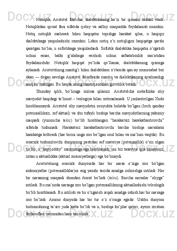 Notiqlik,   Aristotel   fikricha,   dialektikaning   ba’zi   bir   qismini   tashkil   etadi.
Notiqlikdan   qiroat   fani   sifatida   ijobiy   va   salbiy   maqsadda   foydalanish   mumkin.
Notiq   notiqlik   mahorati   bilan   haqiqatni   topishga   harakat   qilsa,   u   haqiqiy
dialektikaga   yaqinlashishi   mumkin.   Lekin   notiq   o’z   notiqligini   haqiqatga   qarshi
qaratgan  bo’lsa,   u  sofistikaga   yaqinlashadi.  Sofistik  dialektika  haqiqatni  o’rgatish
uchun   emas,   balki   g’alabaga   erishish   uchun   safsatabozlik   san’atidan
foydalanishdir.   Notiqlik   haqiqat   yo’lida   qo’llansa,   dialektikaning   qismiga
aylanadi. Aristotelning mantig’i bilan dialektikasi o’rtasida qan-ay munosabat bor
ekan — degan savolga Aristotel falsafasida mantiq va dialektikaning ajralmasligi
aniq ko’rsatilgan. Bu haqda uning mantiq asoslari guvohlik beradi.
Shunday   qilib,   bo’limga   xulosa   qilamiz.   Aristotelcha   metafizika   oliy
mavjudot haqidagi ta’limot – teologiya bilan xotimalanadi. U jonlantirilgan Xudo
hisoblanmaydi. Aristotel oliy mavjudotni osoyishta holatda bo’lgan (hech qanday
potensialliksiz, sof aktual) va shu tufayli boshqa barcha mavjudotlarning yakuniy
maqsadi   (yunoncha   telos )   bo’lib   hisoblangan   “harakatsiz   harakatlantiruvchi”
sifatida   tushunadi.   Harakatsiz   harakatlantiruvchi   barcha   boshqa   narsalarni
harakatga keltiradi (har birini unga xos bo’lgan usul bilan va ma’lum vaqtda). Bu
ierarxik   tushuniluvchi   dunyoning   pastidan   sof   materiya   (potensiallik)   o’rin   olgan
bo’lib, u “hayrioddiy” mazmunga ega hisoblanadi, uni biz tasavvur qila olmaymiz,
zotan u aktuallikka (aktual xususiyatlarga) ega bo’lmaydi.
Aristotelning   ierarxik   dunyosida   har   bir   narsa   o’ziga   xos   bo’lgan
imkoniyatlar   (potensialliklar)ni   eng   yaxshi   tarzda   amalga   oshirishga   intiladi.   Har
bir   narsaning   maqsadi   shundan   iborat   bo’ladi   ( telos ).   Barcha   narsalar   “oliyga”
intiladi. Bu ma’noda narsaga xos bo’lgan potensiallikning aktuallashishi teleologik
bo’lib hisoblanadi. Bu intilish va bu o’zgarish orqali amalga oshish har bir narsaga
xos   bo’ladi.   Ammo   dunyoda   har   bir   tur   o’z   o’rniga   egadir.   Ushbu   dunyoni
tushunishning   ta’siri   juda   katta  bo’ldi   va   u,  boshqa   ko’plar   qatori,  ayrim   xristian
faylasuflari tomonidan ham tan olindi. 