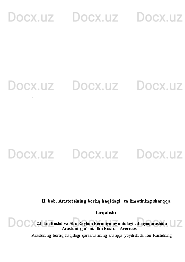  
II  bob. Aristotelning borliq haqidagi   ta’limotining sharqqa
tarqalishi
2.1 Ibn Rushd va Abu Rayhon Beruniyning ontologik dunyoqarashida
Arastuning o’rni.  Ibn Rushd - Averroes
Arastuning   borliq   haqidagi   qarashlarining   sharqqa   yoyilishida   ibn   Rushdning 
