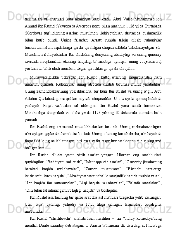tarjimalari   va   sharhlari   kata   ahamiyat   kasb   etadi.   Abul   Valid   Muhammad   ibn
Ahmad ibn Rushd (Yevropada Averroes nomi bilan mashhur 1126 yilda Qurtabada
(Kordova)   tug’ildi ) ning   asarlari   musulmon   ilohiyotchilari   davrasida   dushmanlik
bilan   kutib   olindi.   Uning   falsafani   Arastu   ruhida   talqin   qilishi   ruhoniylar
tomonidan islom aqidalariga qarshi qaratilgan chiqish sifatida baholanayotgan edi.
Musulmon   ilohiyotchilari   Ibn   Rushdning   dunyoning   abadiyligi   va   uning   qonuniy
ravishda   rivojlanishda   ekanligi   haqidagi   ta’limotiga,   ayniqsa,   uning   voqelikni   aql
yordamida bilib olish mumkin, degan qarashlariga qarshi chiqdilar. 
Muruvvatsizlikka   uchragan   Ibn   Rushd,   hatto   o’zining   shogirdlaridan   ham
mahrum   qilinadi.   Ruhoniylar   uning   atrofida   chidab   bo’lmas   muhit   yaratadilar.
Uning   zamondoshlarining   yozishlaricha,   bir   kuni   Ibn   Rushd   va   uning   o’g’li   Abu
Allahni   Qurtabadagi   masjiddan   haydab   chiqaradilar.   U   o’z   uyida   qamoq   holatida
yashaydi.   Faqat   vafotidan   sal   oldingina   Ibn   Rushd   yana   xalifa   tomonidan
Marokashga   chaqiriladi   va   o’sha   yerda   1198   yilning   10   dekabrida   olamdan   ko’z
yumadi. 
Ibn   Rushd   eng   sermahsul   mutafakkirlardan   biri   edi.   Uning   mehnatsevarligini
o’zi aytgan gaplardan ham bilsa bo’ladi. Uning o’zining tan olishicha, o’z hayotida
faqat ikki kungina ishlamagan: biri otasi vafot etgan kun va ikkinchisi o’zining tuyi
bo’lgan kun. 
Ibn   Rushd   ellikka   yaqin   yirik   asarlar   yozgan.   Ulardan   eng   mashhurlari
quyidagilar: “Raddiyani rad etish”, “Mantiqqa oid asarlar”, “Osmoniy jism larning
harakati   haqida   mulohazalar”,   “Zamon   muammosi”,   “Birinchi   harakatga
keltiruvchi kuch haqida”, “Abadiy va vaqtinchalik mavjudlik haqida muloha zalar”,
“Jon   haqida   fan   muammolari”,   “Aql   haqida   mulohazalar”,   “Falsafa   masalalari”,
“Din bilan falsafaning muvofiqligi haqida” va boshqalar. 
Ibn Rushd asarlarining bir qator arabcha asl matnlari bizgacha yetib kelmagan.
Ular   faqat   qadimgi   yahudiy   va   lotin   tiliga   qilingan   tarjimalari   orqaligina
ma’lumdir. 
Ibn   Rushd   “sharhlovchi”   sifatida   ham   mashhur   –   uni   “Ilohiy   komediya”ning
muallifi   Dante   shunday   deb   atagan.   U   Arastu   ta’limotini   ilk   davrdagi   sof   holatiga 