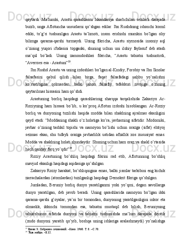 qaytardi.   Ma’lumki,   Arastu   qarashlarini   Iskandariya   sharhchilari   sezilarli   darajada
buzib,   unga   Aflotuncha   unsurlarni   qo’shgan   edilar.   Ibn   Rushdning   ishonchi   komil
ediki,   to’g’ri   tushunilgan   Arastu   ta’limoti,   inson   erishishi   mumkin   bo’lgan   oliy
bilimga   qarama-qarshi   turmaydi.   Uning   fikricha,   Arastu   siymosida   insoniy   aql
o’zining   yuqori   ifodasini   topganki,   shuning   uchun   uni   ilohiy   faylasuf   deb   atash
ma’qul   bo’ladi.   Uning   zamondoshlari   fikricha,   “Arastu   tabiatni   tushuntirdi,
“Averroes esa - Arastuni” 23
. 
Ibn Rushd Arastu va uning izdoshlari bo’lgan al-Kindiy, Forobiy va Ibn Sinolar
falsafasini   qabul   qilish   bilan   birga,   faqat   falsafadagi   ushbu   yo’nalishni
ko’rsatibgina   qolmasdan,   balki   jahon   falsafiy   tafakkuri   rivojiga   o’zining
qaytarilmas hissasini ham qo’shdi. 
Arastuning   borliq   haqidagi   qarashlarinig   sharqqa   tarqalishida   Zakariyo   Ar-
Roziyning   ham   hissasi   bo’lib,   u   ko’proq   Aflotun   izdoshi   hisoblangan.   Ar-Roziy
borliq   va   dunyoning   tuzilishi   haqida   modda   bilan   shaklning   ajralmas   ekanligini
qayd etadi: “Moddaning shakli o’z holatiga ko’ra, javharning sifatidir. Modomiki,
javhar   o’zining   tashkil   topishi   va   namoyon   bo’lishi   uchun   orazga   (sifat)   ehtiyoj
sezmas   ekan,   shu   tufayli   orazga   javharlilik   ustidan   afzallik   xos   xususiyat   emas.
Modda va shaklning holati shundaydir. Shuning uchun ham oraz va shakl o’rtasida
hech qanday farq yo’qdir” 24
. 
Roziy   Arastuning   bo’shliq   haqidagi   fikrini   rad   etib,   Aflotunning   bo’shliq
mavjud ekanligi haqidagi aqidasiga qo’shilgan. 
Zakariyo Roziy harakat, bo’shliqnigina emas, balki jismlar tarkibini eng kichik
zarrachalardan (atomlardan) tuzilganligi haqidagi Demokrit fikriga qo’shilgan. 
Jumladan,   Beruniy   borliq   dunyo   yaratilganmi   yoki   yo’qmi,   degan   savollarga
dunyo   yaratilgan,   deb   javob   beradi.   Uning   qarashlarida   namoyon   bo’lgan   ikki
qarama-qarshi   g’oyalar,   ya’ni   bir   tomondan,   dunyoning   yaratilganligini   inkor   eta
olmaslik,   ikkinchi   tomondan   esa,   tabiatni   mustaqil   deb   bilish,   Beruniyning
tabiatshunos   sifatida   dunyoni   va   tabiatni   tushunishda   ma’lum   darajada   deistik
(xudo   dunyoni   yaratib   qo’yib,   boshqa   uning   ishlariga   aralashmaydi)   yo’nalishga
23
 Ренан Э. Собрание сочинений. –Киев. 1960. Т. 8. –С.70. 
24
 Ўша жойда. –Б.32.  