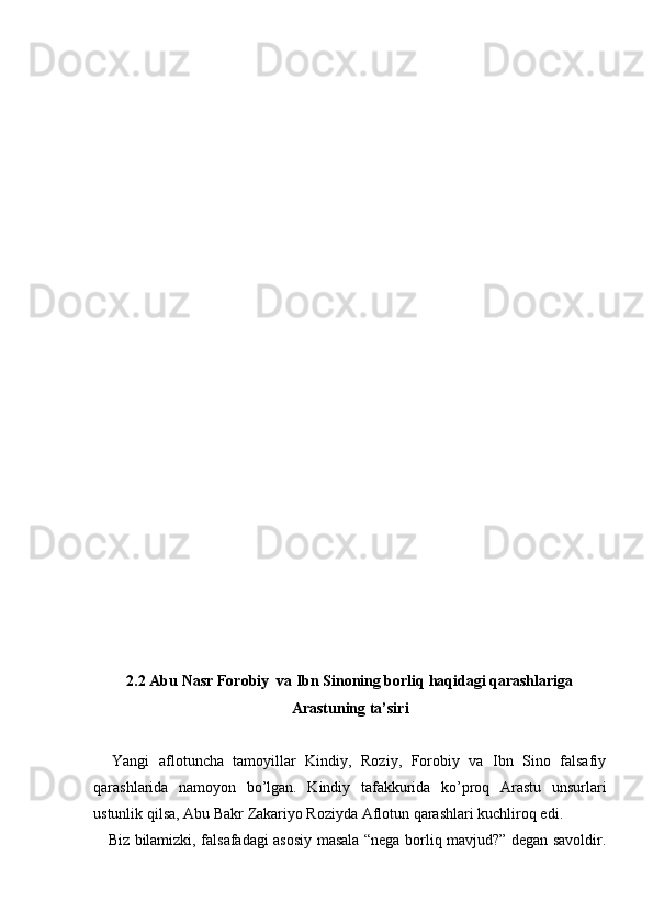 2.2 Abu Nasr Forobiy  va Ibn Sinoning borliq haqidagi qarashlariga
Arastuning ta’siri
Yangi   aflotuncha   tamoyillar   Kindiy,   Roziy,   Forobiy   va   Ibn   Sino   falsafiy
qarashlarida   namoyon   bo’lgan.   Kindiy   tafakkurida   ko’proq   Arastu   unsurlari
ustunlik qilsa, Abu Bakr Zakariyo Roziyda Aflotun qarashlari kuchliroq edi.
     Biz bilamizki, falsafadagi asosiy masala “nega borliq mavjud?” degan savoldir. 