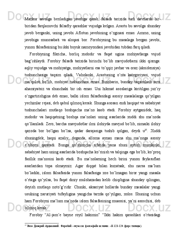Mazkur   savolga   beriladigan   javobga   qarab,   falsafa   tarixida   turli   davrlarda   bir-
biridan farqlanuvchi falsafiy qarashlar vujudga kelgan. Arastu bu savolga shunday
javob   berganki,   uning   javobi   Aflotun   javobining   o’zginasi   emas.   Ammo,   uning
javobiga   munosabati   va   aloqasi   bor.   Forobiyning   bu   masalaga   bergan   javobi,
yunon falsafasining bu ikki buyuk namoyondasi javobidan tubdan farq qiladi. 
Forobiyning   fikricha,   borliq   xudodir   va   faqat   ugina   mohiyatlarga   vujud
bag’ishlaydi.   Forobiy   falsafa   tarixida   birinchi   bo’lib   mavjudotlarni   ikki   qismga:
aqliy vujudga va mohiyatga, mohiyatlarni esa to’qqiz javhar va oraz (aksidensiya)
tushunchasiga   taqsim   qiladi.   Vaholanki,   Arastuning   o’nta   kategoriyasi,   vujud
ma’quloti   bo’lib,   mohiyat   tushunchasi   emas.   Binobarin,   bunday   taqsimlash   tarzi
ahamiyatsiz   va   shunchaki   bir   ish   emas.   Uni   hikmat   asoslariga   kiritilgan   juz’iy
o’zgartirishgina   deb   emas,   balki   islom   falsafasidagi   asosiy   masalalarga   qo’yilgan
yechimlar rejasi, deb qabul qilmoq kerak. Shunga asosan endi haqiqat va sababiyat
tushunchalari   mutlaqo   boshqacha   ma’no   kasb   etadi.   Forobiy   aytganidek,   haq
xudodir   va   haqiqatning   boshqa   ma’nolari   uning   asarlarida   xuddi   shu   ma’noda
qo’llaniladi. Zero, barcha mavjudotlar ilmi ilohiyda mavjud bo’lib, nimaiki ilohiy
qazoda   bor   bo’lgan   bo’lsa,   qadar   darajasiga   tushib   qolgan,   deydi   u 25
.   Xuddi
shuningdek,   haqni   azaliy,   deganda,   alloma   aynan   mana   shu   ma’noga   asosiy
e’tiborni   qaratadi.   Bunga   qo’shimcha   sifatida   yana   shuni   aytish   mumkinki,
sababiyat ham uning asarlarida boshqacha ko’rinish va talqinga ega bo’lib, ko’proq
faollik   ma’nosini   kasb   etadi.   Bu   ma’nolarning   hech   birini   yunon   faylasuflari
asarlaridan   topa   olmaymiz.   Agar   diqqat   bilan   kuzatsak,   shu   narsa   ma’lum
bo’ladiki,   islom   falsafasida   yunon   falsafasiga   xos   bo’lmagan   biror   yangi   masala
o’rtaga   qo’yilsa,   bu   faqat   diniy   mulohazadan   kelib   chiqibgina   shunday   qilingan,
deyish   mutlaqo   noto’g’ridir.   Chunki,   aksariyat   hollarda   bunday   masalalar   yangi
usulning   zaruriyati   tufayligina   yangicha   tarzda   qo’yilgan,   xolos.   Shuning   uchun
ham Forobiyni ma’lum ma’noda islom falsafasining muassisi, ya’ni asoschisi, deb
bilmoq kerak. 
Forobiy   “Al-jam’e   bayne   royil   hakimin”   “Ikki   hakim   qarashlari   o’rtasidagi
25
 Ризо Доварий Ардаконий. Форобий – муассис фалсафайе исломи. –Б.123-124 (форс тилида). 