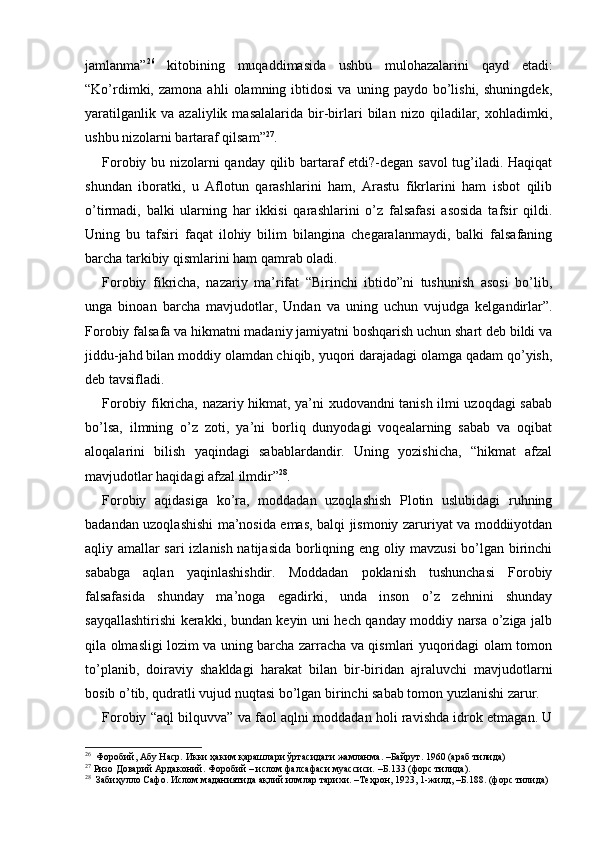 jamlanma” 26
  kitobining   muqaddimasida   ushbu   mulohazalarini   qayd   etadi:
“Ko’rdimki,  zamona   ahli   olamning  ibtidosi   va   uning  paydo   bo’lishi,   shuningdek,
yaratilganlik   va   azaliylik   masalalarida   bir-birlari   bilan   nizo   qiladilar,   xohladimki,
ushbu nizolarni bartaraf qilsam” 27
. 
Forobiy bu nizolarni qanday qilib bartaraf etdi?-degan savol tug’iladi. Haqiqat
shundan   iboratki,   u   Aflotun   qarashlarini   ham,   Arastu   fikrlarini   ham   isbot   qilib
o’tirmadi,   balki   ularning   har   ikkisi   qarashlarini   o’z   falsafasi   asosida   tafsir   qildi.
Uning   bu   tafsiri   faqat   ilohiy   bilim   bilangina   chegaralanmaydi,   balki   falsafaning
barcha tarkibiy qismlarini ham qamrab oladi. 
Forobiy   fikricha,   nazariy   ma’rifat   “Birinchi   ibtido”ni   tushunish   asosi   bo’lib,
unga   binoan   barcha   mavjudotlar,   Undan   va   uning   uchun   vujudga   kelgandirlar”.
Forobiy falsafa va hikmatni madaniy jamiyatni boshqarish uchun shart deb bildi va
jiddu-jahd bilan moddiy olamdan chiqib, yuqori darajadagi olamga qadam qo’yish,
deb tavsifladi. 
Forobiy fikricha, nazariy hikmat, ya’ni xudovandni tanish ilmi uzoqdagi sabab
bo’lsa,   ilmning   o’z   zoti,   ya’ni   borliq   dunyodagi   voqealarning   sabab   va   oqibat
aloqalarini   bilish   yaqindagi   sabablardandir.   Uning   yozishicha,   “hikmat   afzal
mavjudotlar haqidagi afzal ilmdir” 28
. 
Forobiy   aqidasiga   ko’ra,   moddadan   uzoqlashish   Plotin   uslubidagi   ruhning
badandan uzoqlashishi ma’nosida emas, balqi jismoniy zaruriyat va moddiiyotdan
aqliy amallar sari izlanish natijasida borliqning eng oliy mavzusi  bo’lgan birinchi
sababga   aqlan   yaqinlashishdir.   Moddadan   poklanish   tushunchasi   Forobiy
falsafasida   shunday   ma’noga   egadirki,   unda   inson   o’z   zehnini   shunday
sayqallashtirishi kerakki, bundan keyin uni hech qanday moddiy narsa o’ziga jalb
qila olmasligi lozim va uning barcha zarracha va qismlari yuqoridagi olam tomon
to’planib,   doiraviy   shakldagi   harakat   bilan   bir-biridan   ajraluvchi   mavjudotlarni
bosib o’tib, qudratli vujud nuqtasi bo’lgan birinchi sabab tomon yuzlanishi zarur. 
Forobiy “aql bilquvva” va faol aqlni moddadan holi ravishda idrok etmagan. U
26
  Форобий, Абу Наср. Икки ҳаким қарашлари ўртасидаги жамланма. –Байрут. 1960 (араб тилида) 
27
 Ризо Доварий Ардаконий. Форобий – ислом фалсафаси муассиси. –Б.133 (форс тилида).
28
    Забиҳулло Сафо. Ислом маданиятида ақлий илмлар тарихи. –Теҳрон, 1923, 1-жилд, –Б.188. (форс тилида) 