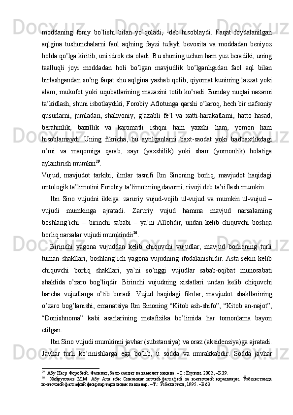moddaning   foniy   bo’lishi   bilan   yo’qoladi,   -deb   hisoblaydi.   Faqat   foydalanilgan
aqlgina   tushunchalarni   faol   aqlning   fayzi   tufayli   bevosita   va   moddadan   beniyoz
holda qo’lga kiritib, uni idrok eta oladi. Bu shuning uchun ham yuz beradiki, uning
taalluqli   joyi   moddadan   holi   bo’lgan   mavjudlik   bo’lganligidan   faol   aql   bilan
birlashgandan so’ng faqat shu aqlgina yashab qolib, qiyomat kunining lazzat yoki
alam, mukofot yoki  uqubatlarining maza sini  totib ko’radi. Bunday nuqtai nazarni
ta’kidlash, shuni isbotlaydiki, Forobiy Aflotunga qarshi o’laroq, hech bir nafsoniy
qusurlarni,   jumladan,   shahvoniy,   g’azabli   fe’l   va   xatti-harakatlarni,   hatto   hasad,
berahmlik,   baxillik   va   karomatli   ishqni   ham   yaxshi   ham,   yomon   ham
hisoblamaydi.   Uning   fikricha,   bu   aytilganlarni   baxt-saodat   yoki   badbaxtlikdagi
o’rni   va   maqomiga   qarab,   xayr   (yaxshilik)   yoki   sharr   (yomonlik)   holatiga
aylantirish mumkin 29
. 
Vujud,   mavjudot   tarkibi,   ilmlar   tasnifi   Ibn   Sinoning   borliq,   mavjudot   haqidagi
ontologik ta’limotini Forobiy ta’limotining davomi, rivoji deb ta’riflash mumkin. 
Ibn   Sino   vujudni   ikkiga:   zaruriy   vujud-vojib   ul-vujud   va   mumkin   ul-vujud   –
vujudi   mumkinga   ajratadi.   Zaruriy   vujud   hamma   mavjud   narsalarning
boshlang’ichi   –   birinchi   sababi   –   ya’ni   Allohdir,   undan   kelib   chiquvchi   boshqa
borliq narsalar vujudi mumkindir 30
. 
Birinchi   yagona   vujuddan   kelib   chiquvchi   vujudlar,   mavjud   borliqning   turli
tuman   shakllari,   boshlang’ich   yagona   vujudning   ifodalanishidir.   Asta-sekin   kelib
chiquvchi   borliq   shakllari,   ya’ni   so’nggi   vujudlar   sabab-oqibat   munosabati
shaklida   o’zaro   bog’liqdir.   Birinchi   vujudning   xislatlari   undan   kelib   chiquvchi
barcha   vujudlarga   o’tib   boradi.   Vujud   haqidagi   fikrlar,   mavjudot   shakllarining
o’zaro   bog’lanishi,   emanatsiya   Ibn   Sinoning   “Kitob   ash-shifo”,  “Kitob   an-najot”,
“Donishnoma”   kabi   asarlarining   metafizika   bo’limida   har   tomonlama   bayon
etilgan. 
Ibn Sino vujudi mumkinni javhar (substansiya) va oraz (aksidensiya)ga ajratadi.
Javhar   turli   ko’rinishlarga   ega   bo’lib,   u   sodda   va   murakkabdir.   Sodda   javhar
29
  Абу Наср Форобий. Фазилат, бахт-саодат ва камолот ҳақида. –Т.: Ёзувчи. 2002, –Б.39. 
30
    Хайруллаев   М.М.   Абу   Али   ибн   Синонинг   илмий-фалсафий   ва   ижтимоий   қарашлари.   Ўзбекистонда
ижтимоий-фалсафий фикрлар тарихидан лавҳалар. –Т.: Ўзбекистон, 1995. –Б.63.  