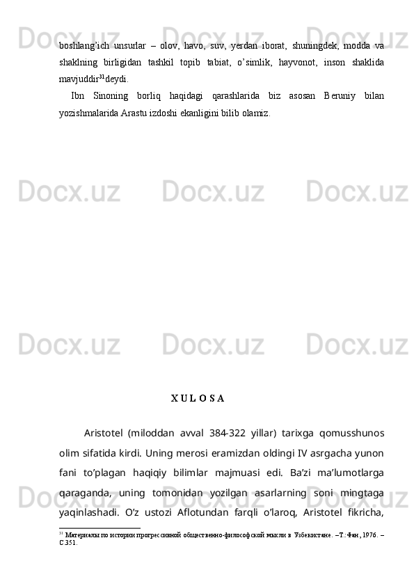 boshlang’ich   unsurlar   –   olov,   havo,   suv,   yerdan   iborat,   shuningdek,   modda   va
shaklning   birligidan   tashkil   topib   tabiat,   o’simlik,   hayvonot,   inson   shaklida
mavjuddir 31
deydi. 
Ibn   Sinoning   borliq   haqidagi   qarashlarida   biz   asosan   Beruniy   bilan
yozishmalarida Arastu izdoshi ekanligini bilib olamiz.
                                         
                                              X U L O S A
Aristotel   (miloddan   avval   384-322   yillar)   tarixga   qomusshunos
olim sifatida kirdi. Uning merosi eramizdan oldingi IV asrgacha yunon
fani   to’plagan   haqiqiy   bilimlar   majmuasi   edi.   Ba’zi   ma’lumotlarga
qaraganda,   uning   tomonidan   yozilgan   asarlarning   soni   mingtaga
yaqinlashadi.   O’z   ustozi   Aflotundan   farqli   o’laroq,   Aristotel   fikricha,
31
  Материалы по истории прогрессивной общественно-философской мысли в Узбекистане. –Т.:Фан, 1976. –
С.351.  