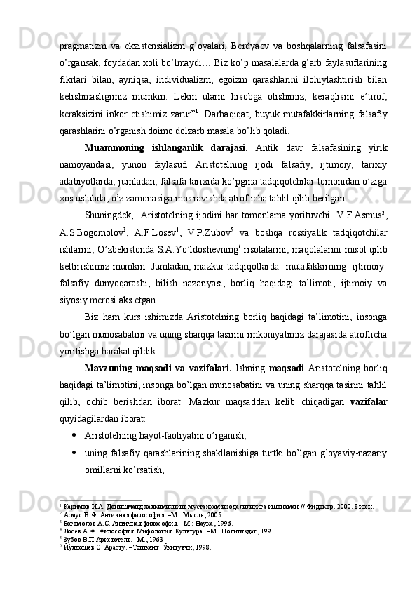 pragmatizm   va   ekzistensializm   g’oyalari,   Berdyaev   va   boshqalarning   falsafasini
o’rgansak, foydadan xoli bo’lmaydi… Biz ko’p masalalarda g’arb faylasuflarining
fikrlari   bilan,   ayniqsa,   individualizm,   egoizm   qarashlarini   ilohiylashtirish   bilan
kelishmasligimiz   mumkin.   Lekin   ularni   hisobga   olishimiz,   keraqlisini   e’tirof,
keraksizini   inkor   etishimiz   zarur” 1
.   Darhaqiqat,   buyuk   mutafakkirlarning   falsafiy
qarashlarini o’rganish doimo dolzarb masala bo’lib qoladi.
Muammoning   ishlanganlik   darajasi.   Antik   davr   falsafasining   yirik
namoyandasi,   yunon   faylasufi   Aristotelning   ijodi   falsafiy,   ijtimoiy,   tarixiy
adabiyotlarda, jumladan, falsafa tarixida ko’pgina tadqiqotchilar tomonidan o’ziga
xos uslubda, o’z zamonasiga mos ravishda atroflicha tahlil qilib berilgan. 
Shuningdek,     Aristotelning   ijodini   har   tomonlama   yorituvchi     V.F.Asmus 2
,
A.S.Bogomolov 3
,   A.F.Losev 4
,   V.P.Zubov 5
  va   boshqa   rossiyalik   tadqiqotchilar
ishlarini, O’zbekistonda S.A.Yo’ldoshevning 6
  risolalarini, maqolalarini misol qilib
keltirishimiz mumkin. Jumladan,  mazkur tadqiqotlarda   mutafakkirning   ijtimoiy-
falsafiy   dunyoqarashi,   bilish   nazariyasi,   borliq   haqidagi   ta’limoti,   ijtimoiy   va
siyosiy merosi aks etgan.
Biz   ham   kurs   ishimizda   Aristotelning   borliq   haqidagi   ta’limotini,   insonga
bo’lgan munosabatini va uning sharqqa tasirini imkoniyatimiz darajasida atroflicha
yoritishga harakat qildik.
Mavzuning   maqsadi   va   vazifalari.   Ishning   maqsadi   Aristotelning   borliq
haqidagi ta’limotini, insonga bo’lgan munosabatini va uning sharqqa tasirini tahlil
qilib,   ochib   berishdan   iborat.   Mazkur   maqsaddan   kelib   chiqadigan   vazifalar
quyidagilardan iborat:
 Aristotelning hayot-faoliyatini o’rganish;
 uning falsafiy qarashlarining shakllanishiga  turtki bo’lgan g’oyaviy-nazariy
omillarni ko’rsatish;
1
 Каримов И.А. Донишманд халкимизнинг мустахкам иродалилигига ишонаман // Фидокор. 2000. 8 июн.
2
 Асмус В.Ф. Античная философия. –М.: Мысль, 2005.
3
 Богомолов А.С. Античная философия. –М.: Наука, 1996.
4
 Лосев А.Ф. Философия. Мифология. Культура. –М.: Политиздат, 1991
5
 Зубов В.П.Аристотель. –М., 1963
6
 Йўлдошев С. Арасту. –Тошкент: Ўқитувчи, 1998. 