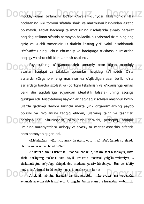 moddiy   olam   birlamchi   bo’lib,   g’oyalar   dunyosi   ikkilamchidir.   Bir
hodisaning   ikki   tomoni   sifatida   shakl   va   mazmunni   bir-biridan   ajratib
bo’lmaydi.   Tabiat   haqidagi   ta’limot   uning   risolalarida   avvalo   harakat
haqidagi ta’limot sifatida namoyon bo’ladiki, bu Aristotel tizimining eng
qiziq   va   kuchli   tomonidir.   U   dialek t ik a ning   yirik   vakili   hisoblanadi.
Dialektika   uning   uchun   ehtimoliy   va   haqiqatga   o’xshash   bilimlardan
haqiqiy va ishonchli bilimlar olish usuli edi.
Faylasufning   «Organon»   deb   umumiy   nom   olgan   mantiqiy
asarlari   haqiqat   va   tafakkur   qonunlari   haqidagi   ta’limotdir.   O’rta
asrlarda   «Organon»   eng   mashhur   va   o’qiladigan   asar   bo’lib,   o’rta
asrlardagi   barcha   sxolastika   (borliqni   tekshirish   va   o’rganishga   emas,
balki   din   aqidalariga   suyangan   idealistik   falsafa)   uning   asosiga
qurilgan edi. Aristotelning hayvonlar haqidagi risolalari mashhur bo’lib,
ularda   qadimgi   davrda   birinchi   marta   yirik   organizmlarning   paydo
bo’lishi   va   rivojlanishi   tadqiq   etilgan,   ularning   ta’rif   va   tasniflari
berilgan   edi.   Shuningdek,   olim   o’zini   tarixchi,   pedagog,   notiqlik
ilmining   nazariyotchisi,   axloqiy   va   siyosiy   ta’limotlar   asoschisi   sifatida
ham namoyon qilgan edi. 
«Metafizika» - «Birinchi asar»ida Aristotel to’rt xil sabab haqida so’zlaydi.
Har bir narsa undan hosil bo’ladi. 
Aristotel o’zining ushbu ta’limotidan chekinib, shaklni faol hisoblaydi, xatto
shakl   borliqning   ma’nosi   ham   deydi.   Aristotel   material   yolg’iz   imkoniyat,   u
shakllanibgina   ro’yobga   chiqadi   deb   moddani   passiv   hisoblaydi.   Har   bir   tabiiy
xodisada Aristotel ichki azaliy maqsad, entelexiyani ko’rdi.
Aristotel   tabiatni   harakat   va   taraqqiyotda,   imkoniyatni   esa   voqelikka
aylanish jarayoni deb tasvirlaydi. Uningcha, butun olam o’z harakatini – «birinchi 