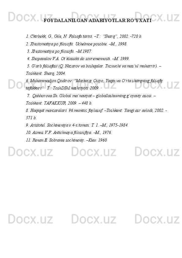 FOYDALANILGAN ADABIY O TLAR RO’YXATI
1. C kirbekk, G., Gile, N. Falsafa tarixi. –T.: “Sharq”, 2002. -720 b. 
2. Xrestomatiya po filosofii: Uchebnoe posobie. –M., 1998.
  3 . Xrestomatiya po filosofii. –M.1987. 
  4.  Shopavalov V.A. Ot klassiki do sovremennosti. –M. 1999. 
  5.  G’arb falsafasi (Q.   Nazarov va boshqalar. Tuzuvchi va mas’ul muharrir). –
Toshkent: Sharq, 2004. 
6. Muhammadjon Qodirov  “Markaziy Osiyo, Yaqin va O’rta sharqning falsafiy 
tafakkuri”    T.: ToshDShI nashriyoti. 2009.
 7.  Qahhorova Sh. Global ma’naviyat – globallashuvning g’oyaviy asosi. – 
Toshkent: TAFAKKUR, 2009. – 448 b.
8. Haqiqat manzaralari. 96 mumtoz faylasuf. –Toshkent: Yangi asr avlodi, 2002. -
371 b.
9.  Aristotel. Sochineniya v 4-x tomax. T. 1. –M., 1975-1984.
10.  Asmus V.F. Antichnaya filososfiya. –M., 1976.
11.  Renan E. Sobranie sochineniy. –Kiev. 1960 