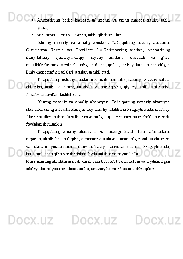  Aristotelning   borliq   haqidagi   ta’limotini   va   uning   sharqqa   tasirini   tahlil
qilish;
 va nihoyat, qiyosiy o’rganib, tahlil qilishdan iborat.
Ishning   nazariy   va   amaliy   asoslari.   Tadqiqotning   nazariy   asoslarini
O’zbekiston   Respublikasi   Prezidenti   I.A.Karimovning   asarlari,   Aristotelning
ilmiy-falsafiy,   ijtimoiy-axloqiy,   siyosiy   asarlari,   rossiyalik   va   g’arb
mutafakkirlarining   Aristotel   ijodiga   oid   tadqiqotlari,   turli   yillarda   nashr   etilgan
ilmiy-monografik risolalari, asarlari tashkil etadi.
Tadqiqotning   uslubiy   asoslarini xolislik, tizimlilik, nazariy-deduktiv xulosa
chiqarish,   analiz   va   sintez,   tarixiylik   va   mantiqiylik,   qiyosiy   tahlil   kabi   ilmiy-
falsafiy tamoyillar  tashkil etadi.
Ishning   nazariy   va   amaliy   ahamiyati.   Tadqiqotning   nazariy   ahamiyati
shundaki, uning xulosalaridan ijtimoiy-falsafiy tafakkurni kengaytirishda, mustaqil
fikrni shakllantirishda, falsafa tarixiga bo’lgan ijobiy munosabatni shakllantirishda
foydalanish mumkin.
Tadqiqotning   amaliy   ahamiyati   esa,   hozirgi   kunda   turli   ta’limotlarni
o’rganib, atroflicha tahlil qilib, zamonamiz talabiga binoan to’g’ri xulosa chiqarish
va   ulardan   yoshlarimizni   ilmiy-ma’naviy   dunyoqarashlarini   kengaytirishda,
barkamol inson qilib yetishtirishda foydalanishda namoyon bo’ladi.
Kurs ishining strukturasi.  Ish  kirish, ikki bob, to’rt band, xulosa va foydalanilgan
adabiyotlar ro’yxatidan iborat bo’lib, umumiy hajmi 35 betni tashkil qiladi. 