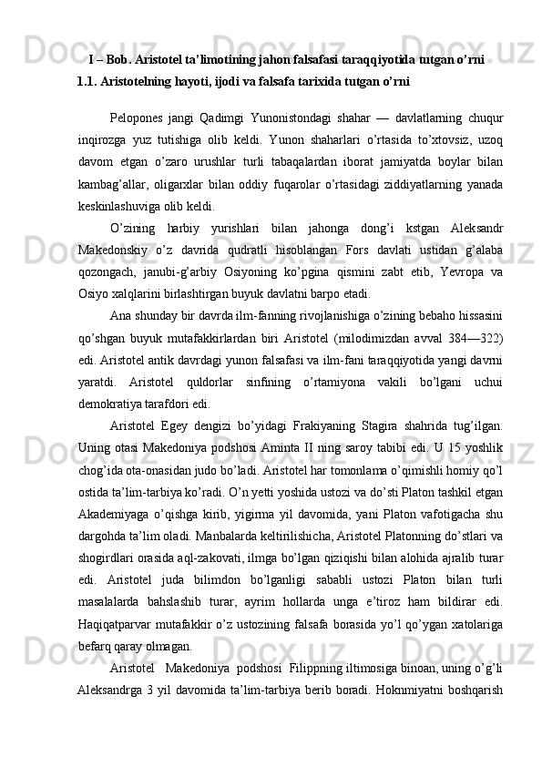 I – Bob. Aristotel ta’limotining jahon falsafasi taraqqiyotida tutgan o’rni
1.1. Aristotelning hayoti, ijodi va falsafa tarixida tutgan o’rni
Pelopones   jangi   Qadimgi   Yunonistondagi   shahar   —   davlatlarning   chuqur
inqirozga   yuz   tutishiga   olib   keldi.   Yunon   shaharlari   o’rtasida   to’xtovsiz,   uzoq
davom   etgan   o’zaro   urushlar   turli   tabaqalardan   iborat   jamiyatda   boylar   bilan
kambag’allar,   oligarxlar   bilan   oddiy   fuqarolar   o’rtasidagi   ziddiyatlarning   yanada
keskinlashuviga olib keldi.
O’zining   harbiy   yurishlari   bilan   jahonga   dong’i   kstgan   Alek sandr
Makedonskiy   o’z   davrida   qudratli   hisoblangan   Fors   davlati   ustidan   g’alaba
qozongach,   janubi-g’arbiy   Osiyoning   ko’pgina   qismini   zabt   etib,   Yevropa   va
Osiyo xalqlarini birlashtirgan buyuk davlatni barpo etadi.
Ana shunday bir davrda ilm-fanning rivojlanishiga o’zining bebaho hissasini
qo’shgan   buyuk   mutafakkirlardan   biri   Aristotel   (milodimizdan   avval   384—322)
edi. Aristotel antik davrdagi yunon falsafasi va ilm-fani taraqqiyotida yangi davrni
yaratdi.   Aristotel   quldorlar   sinfining   o’rtamiyona   vakili   bo’lgani   uchui
demokratiya tarafdori edi.
Aristotel   Egey   dengizi   bo’yidagi   Frakiyaning   Stagira   shahrida   tug’ilgan.
Uning   otasi   Makedoniya   podshosi   Aminta   II   ning   saroy   tabibi   edi.   U   15   yoshlik
chog’ida ota-onasidan judo bo’ladi. Aristotel har tomonlama o’qimishli homiy qo’l
ostida ta’lim-tarbiya ko’radi. O’n yetti yoshida ustozi va do’sti Platon tashkil etgan
Akademiyaga   o’qishga   kirib,   yigirma   yil   davomida,   yani   Platon   vafotigacha   shu
dargohda ta’lim oladi. Manbalarda keltirilishicha, Aristotel Platonning do’stlari va
shogirdlari orasida aql-zakovati, ilmga bo’lgan qiziqishi bilan alohida ajralib turar
edi.   Aristotel   juda   bilimdon   bo’lganligi   sababli   ustozi   Platon   bilan   turli
masalalarda   bahslashib   turar,   ayrim   hollarda   unga   e’tiroz   ham   bildirar   edi.
Haqiqatparvar   mutafakkir   o’z   ustozining  falsafa  borasida  yo’l   qo’ygan   xatolariga
befarq qaray olmagan.
Aristotel   Makedoniya  podshosi  Filippning iltimosiga binoan, uning o’g’li
Aleksandrga   3  yil   davomida  ta’lim-tarbiya   berib   boradi.   Hoknmiyatni   boshqarish 