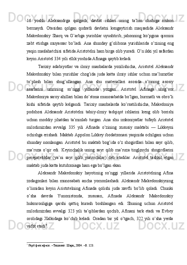 16   yoshli   Aleksandrga   qolgach,   davlat   ishlari   uning   ta’lim   olishiga   imkon
bermaydi.   Otasidan   qolgan   qudratli   davlatni   kengaytirish   maq sadida   Aleksandr
Makedonskiy   Sharq   va   G’arbga   yurishlar   uyushtirib,   jahonning   ko’pgina   qismini
zabt   etishga   muyassar   bo’ladi.   Ana   shunday   g’olibona   yurishlarida   o’zining   eng
yaqin maslahatchisi sifatida Aristotelni ham birga olib yuradi. O’n ikki yil safardan
keyin Aristotel 334 yili ellik yoshida Afinaga qaytib keladi.
Tarixiy   adabiyotlar   va   ilmiy   manbalarda   yozilishicha,   Aristotel   Aleksandr
Makedonskiy   bilan   yurishlar   chog’ida   juda   katta   ilmiy   ishlar   uchun   ma’lumotlar
to’plash   bilan   shug’ullangan.   Ana   shu   materiallari   asosida   o’zining   asosiy
asarlarini   umrining   so’nggi   yillarida   yozgan.   Aristotel   Afinaga   ulug’vor
Makedoniya saroy ahillari bilan do’stona munosabatda bo’lgan, hurmatli va obro’li
kishi   sifatida   qaytib   kelgandi.   Tarixiy   manbalarda   ko’rsatilishicha,   Makedoniya
podshosi   Aleksandr   Aristotelni   tabiiy-ilmiy   tadqiqot   ishlarini   keng   olib   borishi
uchun   moddiy   jihatdan   ta’minlab   turgan.   Ana   shu   imkoniyatlar   tufayli   Aristotel
milodimizdan   avvalgi   335   yili   Afinada   o’zining   xususiy   maktabi   —   Likkeyni
ochishga erishadi. Maktab Appolon Likkey ibodatxonasi yaqinida ochilgani uchun
shunday nomlangan.  Aristotel  bu maktab bog’ida o’z shogirdlari  bilan sayr  qilib,
ma’ruza   o’qir   edi.   Keyinchalik   uning   sayr   qilib   ma’ruza   tinglovchi   shogirdlarini
perepatetiklar   (ya’ni   sayr   qilib   yuruvchilar)   deb   atadilar.   Aristotel   tashkil   etgan
maktab juda katta kutubxoiaga ham ega bo’lgan ekan.
Aleksandr   Makedonskiy   hayotiniig   so’nggi   yillarida   Aristotelning   Afina
zodagonlari   bilan   munosabati   ancha   yomonlashadi.   Aleksandr   Makedonskiyning
o’limidan   keyin   Aristotelning   Afinada   qolishi   juda   xavfli   bo’lib   qoladi.   Chunki
o’sha   davrda   Yunonistonda,   xususan,   Afinada   Aleksandr   Makedonskiy
hukmronligiga   qarshi   qattiq   kurash   boshlangan   edi.   Shuning   uchun   Aristotel
milodimizdan   avvalgi   323   yili   ta’qiblardan   qochib,   Afinani   tark   etadi   va   Evbey
orolidagi   Xalkidaga   ko’chib   keladi.   Oradan   bir   yil   o’tgach,   322   yili   o’sha   yerda
vafot etadi 7
.
7
 Ғарб фалсафаси. –Тошкент: Шарқ, 2004. –Б. 123. 