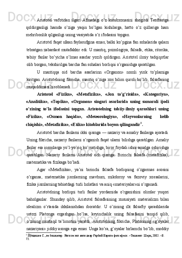 Aristotel   vafotidan   ilgari   Afinadagi   o’z   kutubxonasini   shogirdi   Teofrastga
qoldirganligi   hamda   o’ziga   yaqin   bo’lgan   kishilarga,   hatto   o’z   qullariga   ham
mehribonlik qilganligi uning vasiyatida o’z ifodasini topgan.
Aristotel faqat ulkan faylasufgina emas, balki ko’pgina fan sohalarida qalam
tebratgan zabardast mutafakkir edi. U mantiq, psixologiya, falsafa, etika, ritorika,
tabiiy   fanlar   bo’yicha   o’lmas   asarlar   yozib   qoldirgan.   Aristotel   ilmiy   tadqiqotlar
olib borgan, tekshirilgai barcha fan sohalari borliqni o’rganishga qaratilgan.
U   mantiqqa   oid   barcha   asarlarinn   «Organon»   nomli   yirik   to’plamiga
kiritgan. Aristotelning fikricha, mantiq o’ziga xos bilim quroli bo’lib, falsafaning
muqaddimasi hisoblanadi.
Aristotel   «Fizika»,   «Metafizika»,   «Jon   to’g’risida»,   «Kategoriya»,
«Analitika»,   «Topika»,   «Organon»   singari   asarlarida   uning   samarali   ijodi
o’zining   to’la   ifodasini   topgan.   Aristotelning   tabiiy-ilmiy   qarashlari   uning
«Fizika»,   «Osmon   haqida»,   «Meteorologiya»,   «Hayvonlarning     kelib
chiqishi», «Metafizika», «Etika» kitoblarida bayon qilingandir 8
.
Aristotel barcha fanlarni ikki qismga — nazariy va amaliy fanlarga ajratadi.
Uning fikricha, nazariy fanlarni o’rganish faqat ularni bilishga qaratilgan. Amaliy
fanlar esa insonlarga yo’l-yo’riq ko’rsatishga, biror foydali ishni amalga oshirishga
qaratilgan.   Nazariy   fanlarni   Aristotel   uch   qismga:   Birinchi   falsafa   (metafizika),
matematika va fizikaga bo’ladi.
Agar   «Metafizika»,   ya’ni   birinchi   falsafa   borliqning   o’zgarmas   asosini
o’rgansa,   matematika   jismlarning   mavhum,   mikdorny   va   fazoviy   xossalarini,
fizika jismlarning tabiatdagi turli holatlari va aniq «materiyalar»ni o’rganadi.
Aristotelning   borliqni   turli   fanlar   yordamida   o’rganishini   olimlar   yuqori
baholganlar.   Shunday   qilib,   Aristotel   falsafasining   xususiyati   materializm   bilan
idealizm   o’rtasida   ikkilanishdan   iboratdir.   U   o’zining   ilk   falsafiy   qarashlarida
ustozi   Platonga   ergashgan   bo’lsa,   keyinchalik   uning   falsafasini   tanqid   qilib,
o’zining  mustaqil   ta’limotini  yaratdi.  Aristotelning  fikricha,  Platonning «g’oyalar
nazariyasi» jiddiy asosga ega emas. Unga ko’ra, g’oyalar birlamchi bo’lib, moddiy
8
 Йўлдошев С., ва бошқалар. Янги ва энг янги давр Ғарбий Европа фалсафаси. –Тошкент: Шарқ, 2002. –Б. 
72. 