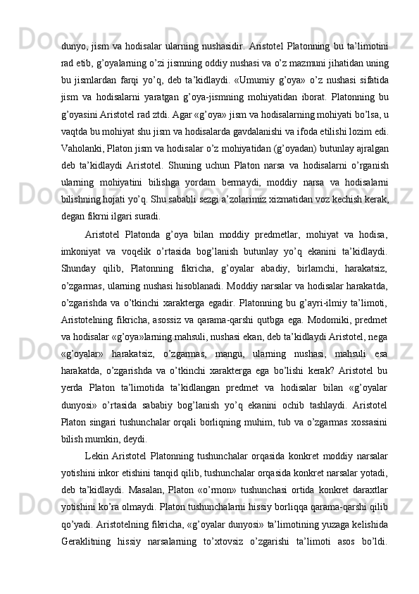 dunyo,   jism   va   hodisalar   ularning   nushasidir.   Aristotel   Platonning   bu   ta’limotini
rad etib, g’oyalarning o’zi jismning oddiy nushasi va o’z mazmuni jihatidan uning
bu   jismlardan   farqi   yo’q,   deb   ta’kidlaydi.   «Umumiy   g’oya»   o’z   nushasi   sifatida
jism   va   hodisalarni   yaratgan   g’oya-jismning   mohiyatidan   iborat.   Platonning   bu
g’oyasini Aristotel rad ztdi. Agar «g’oya» jism va hodisalarning mohiyati bo’lsa, u
vaqtda bu mohiyat shu jism va hodisalarda gavdalanishi va ifoda etilishi lozim edi.
Vaholanki, Platon jism va hodisalar o’z mohiyatidan (g’oyadan) butunlay ajralgan
deb   ta’kidlaydi   Aristotel.   Shuning   uchun   Platon   narsa   va   hodisalarni   o’rganish
ularning   mohiyatini   bilishga   yordam   bermaydi,   moddiy   narsa   va   hodisalarni
bilishning hojati yo’q. Shu sababli sezgi a’zolarimiz xizmatidan voz kechish kerak,
degan fikrni ilgari suradi.
Aristotel   Platonda   g’oya   bilan   moddiy   predmetlar,   mohiyat   va   hodisa,
imkoniyat   va   voqelik   o’rtasida   bog’lanish   butunlay   yo’q   ekanini   ta’kidlaydi.
Shunday   qilib,   Platonning   fikricha,   g’oyalar   abadiy,   birlamchi,   harakatsiz,
o’zgarmas, ularning nushasi hisoblanadi. Moddiy narsalar va hodisalar harakatda,
o’zgarishda   va   o’tkinchi   xarakterga   egadir.   Platonning   bu   g’ayri-ilmiy   ta’limoti,
Aristotelning   fikricha,   asossiz   va   qarama-qarshi   qutbga   ega.   Modomiki,  predmet
va hodisalar «g’oya»larning mahsuli, nushasi ekan, deb ta’kidlaydi Aristotel, nega
«g’oyalar»   harakatsiz,   o’zgarmas,   mangu,   ularning   nushasi,   mahsuli   esa
harakatda,   o’zgarishda   va   o’tkinchi   xarakterga   ega   bo’lishi   kerak?   Aristotel   bu
yerda   Platon   ta’limotida   ta’kidlangan   predmet   va   hodisalar   bilan   «g’oyalar
dunyosi»   o’rtasida   sababiy   bog’lanish   yo’q   ekanini   ochib   tashlaydi.   Aristotel
Platon singari  tushunchalar  orqali  borliqning muhim, tub va o’zgarmas xossasini
bilish mumkin, deydi.
Lekin   Aristotel   Platonning   tushunchalar   orqasida   konkret   moddiy   narsalar
yotishini inkor etishini tanqid qilib, tushunchalar orqasida konkret narsalar yotadi,
deb   ta’kidlaydi.   Masalan,   Platon   «o’rmon»   tushunchasi   ortida   konkret   daraxtlar
yotishini ko’ra olmaydi. Platon tushunchalarni hissiy borliqqa qarama-qarshi qilib
qo’yadi. Aristotelning fikricha, «g’oyalar dunyosi» ta’limotining yuzaga kelishida
Geraklitning   hissiy   narsalarning   to’xtovsiz   o’zgarishi   ta’limoti   asos   bo’ldi. 