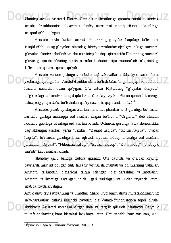 Shuning   uchun   Aristotel   Platon,   Geraklit   ta’limotlariga   qarama-qarshi   bilimning
manbai   hisoblanmish   o’zgarmas   abadiy   narsalarni   tadqiq   etishni   o’z   oldiga
maqsad qilib qo’ygan.
Aristotel   «Metafizika»   asarida   Platonning   g’oyalar   haqida gi   ta’limotini
tanqid qilib, uning g’oyalari olamdagi hissiy narsalardan ajralgan, o’ziga mustaqil
g’oyalar ekanini isbotladi va shu asarining boshqa qismlarida Platonning mustaqil
g’oyasiga   qarshi   o’zining   hissiy   narsalar   tushunchasiga   munosabati   to’g’risidagi
ta’limotini qarama-qarshi qo’ydi.
Aristotel va uning shogirdlari butun aql-zakovatlarini falsafiy muammolarni
yechishga qaratganlar. Aristotel zukko olim bo’lish bilan birga haqiqat va adolatni
hamma   narsadan   ustun   qo’ygan.   O’z   ustozi   Platonning   “g’oyalar   dunyosi”
to’g’risidagi ta’limotini tanqid qila turib, shunday deydi: “Platon qanchalik menga
ustoz, eng yaqin do’st bo’lishidan qat’iy nazar, haqiqat undan afzal” 9
.
Aristotel  yozib qoldirgan asarlari  mazmun  jihatdan  to’rt  guruhga bo’linadi.
Birinchi   gurhga   mantiqqa   oid   asarlari   kirgan   bo’lib,   u   “Organon”   deb   ataladi,
ikkinchi guruhga falsafaga oid asarlari kiradi. Uchinchi guruhga tabiatshunoslikka
bag’ishlangan   asarlari,   ya’ni   “Fizika”,   “Koinot   haqida”,   “Xotira   haqida”,   “Nafas
haqida”,   to’rtinchi   guruhga   tarix,   iqtisod,   siyosat,   axloq,   nafosatga   oid   asarlari,
jumladan “Siyosat”, “Nikomax axloqi”, “Evdem axloqi”, “Katta axloq”, “Notiqlik
san’ati” kabi asarlari kiradi.
Shunday   qilib   bandga   xulosa   qilamiz.   O’z   davrida   va   o’zidan   keyingi
davrlarda mavjud bo’lgan turli falsafiy yo’nalish, maktab va oqimlarning vakillari
Aristotel   ta’limotini   o’zlaricha   talqin   etishgan,   o’z   qarashlari   ta’limotlarini
Aristotel   ta’limotiga   suyangan   holda   ilgari   surishgan   va   undan   tayanch,   qurol
sifatida foydalanishgan.
Antik davr  faylasuflarining ta’limotlari Sharq Uyg’onish davri  mutafakkirlarining
sa’y-harakatlari   tufayli   ikkinchi   hayotini   o’z   Vatani-Yunonistonda   topdi.   Shak-
shubhasiz   Aristotel   merosini   o’rganishda   va   targ’ib   qilishda   Markaziy   Osiyolik
mutafakkirlarning   ham   hissalari   benihoya   katta.   Shu   sababli   ham   xususan,   Abu
9
 Йўлдошев С. Арасту. –Тошкент: Ўқитувчи, 1998. –Б. 4. 